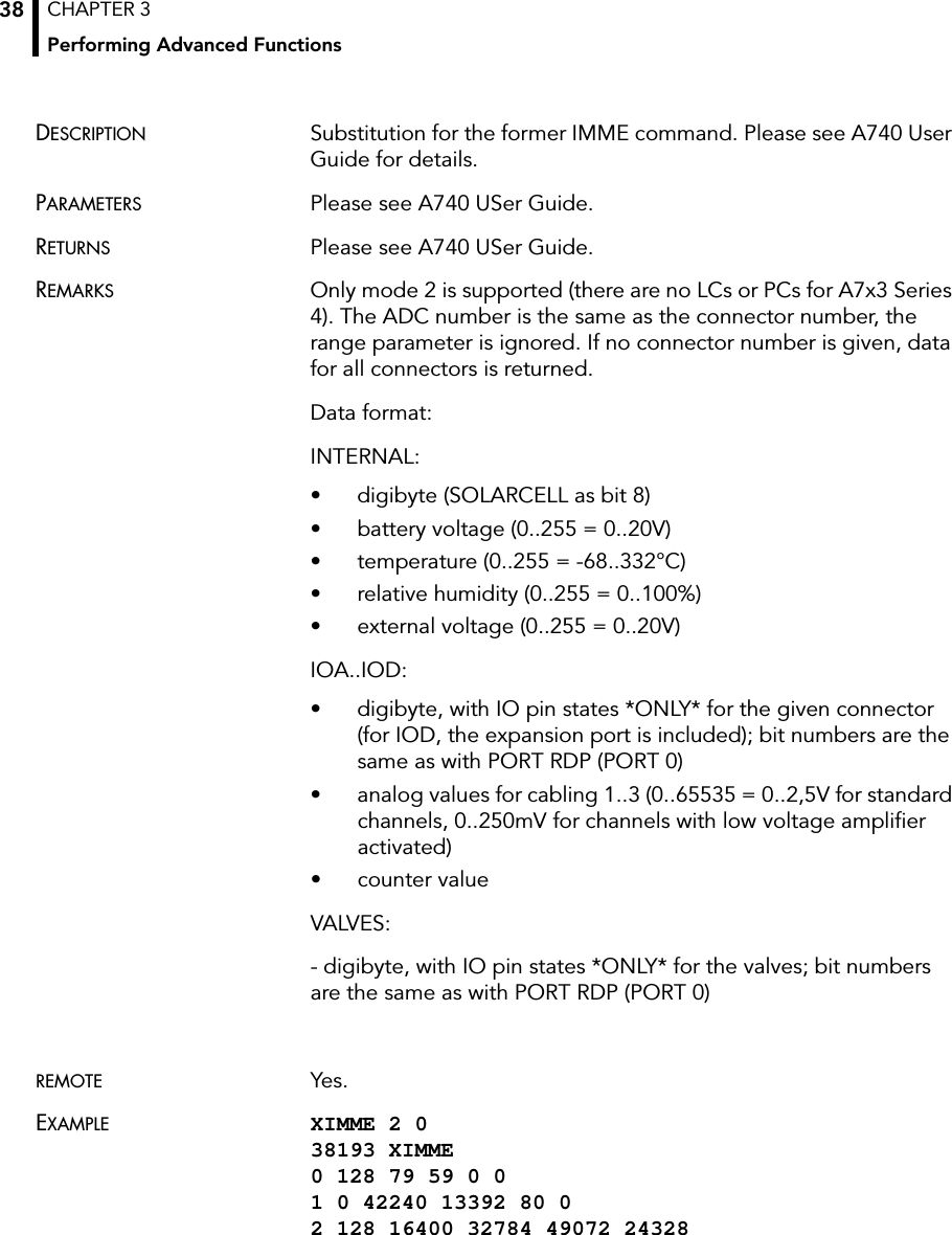 CHAPTER 3Performing Advanced Functions38DESCRIPTION Substitution for the former IMME command. Please see A740 User Guide for details.PARAMETERS Please see A740 USer Guide.RETURNS Please see A740 USer Guide.REMARKS Only mode 2 is supported (there are no LCs or PCs for A7x3 Series 4). The ADC number is the same as the connector number, the range parameter is ignored. If no connector number is given, data for all connectors is returned.Data format:INTERNAL:• digibyte (SOLARCELL as bit 8)• battery voltage (0..255 = 0..20V)• temperature (0..255 = -68..332°C)• relative humidity (0..255 = 0..100%)• external voltage (0..255 = 0..20V)IOA..IOD:• digibyte, with IO pin states *ONLY* for the given connector (for IOD, the expansion port is included); bit numbers are the same as with PORT RDP (PORT 0)• analog values for cabling 1..3 (0..65535 = 0..2,5V for standard channels, 0..250mV for channels with low voltage amplifier activated)• counter valueVALVES:- digibyte, with IO pin states *ONLY* for the valves; bit numbers are the same as with PORT RDP (PORT 0)REMOTE Yes.EXAMPLE XIMME 2 0 38193 XIMME 0 128 79 59 0 0 1 0 42240 13392 80 0 2 128 16400 32784 49072 24328 