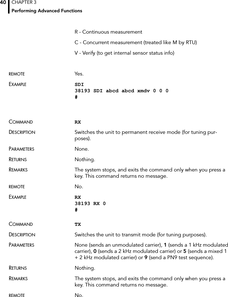 CHAPTER 3Performing Advanced Functions40R - Continuous measurementC - Concurrent measurement (treated like M by RTU)V - Verify (to get internal sensor status info)REMOTE Yes.EXAMPLE SDI 38193 SDI abcd abcd xmdv 0 0 0 #COMMAND RXDESCRIPTION Switches the unit to permanent receive mode (for tuning pur-poses).PARAMETERS None.RETURNS Nothing.REMARKS The system stops, and exits the command only when you press a key. This command returns no message.REMOTE No.EXAMPLE RX 38193 RX 0 #COMMAND TXDESCRIPTION Switches the unit to transmit mode (for tuning purposes).PARAMETERS None (sends an unmodulated carrier), 1 (sends a 1 kHz modulated carrier), 0 (sends a 2 kHz modulated carrier) or 5 (sends a mixed 1 + 2 kHz modulated carrier) or 9 (send a PN9 test sequence).RETURNS Nothing.REMARKS The system stops, and exits the command only when you press a key. This command returns no message.REMOTE No.