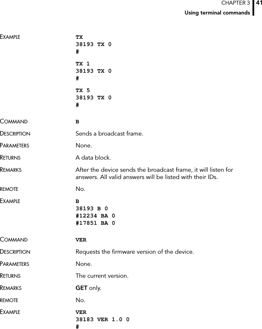 CHAPTER 3Using terminal commands41EXAMPLE TX 38193 TX 0 #TX 1 38193 TX 0 #TX 5 38193 TX 0 #COMMAND BDESCRIPTION Sends a broadcast frame.PARAMETERS None.RETURNS A data block.REMARKS After the device sends the broadcast frame, it will listen for answers. All valid answers will be listed with their IDs.REMOTE No.EXAMPLE B 38193 B 0 #12234 BA 0 #17851 BA 0COMMAND VERDESCRIPTION Requests the firmware version of the device.PARAMETERS None.RETURNS The current version.REMARKS GET only.REMOTE No.EXAMPLE VER 38183 VER 1.0 0 #