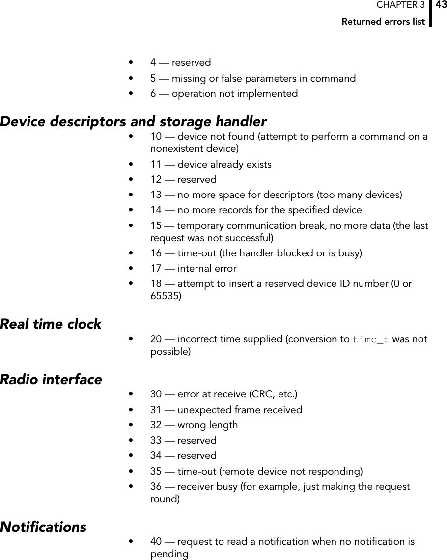 CHAPTER 3Returned errors list43• 4 — reserved• 5 — missing or false parameters in command• 6 — operation not implementedDevice descriptors and storage handler• 10 — device not found (attempt to perform a command on a nonexistent device)• 11 — device already exists• 12 — reserved• 13 — no more space for descriptors (too many devices)• 14 — no more records for the specified device• 15 — temporary communication break, no more data (the last request was not successful)• 16 — time-out (the handler blocked or is busy)• 17 — internal error• 18 — attempt to insert a reserved device ID number (0 or 65535)Real time clock• 20 — incorrect time supplied (conversion to time_t was not possible)Radio interface• 30 — error at receive (CRC, etc.)• 31 — unexpected frame received• 32 — wrong length• 33 — reserved• 34 — reserved• 35 — time-out (remote device not responding)• 36 — receiver busy (for example, just making the request round)Notifications• 40 — request to read a notification when no notification is pending