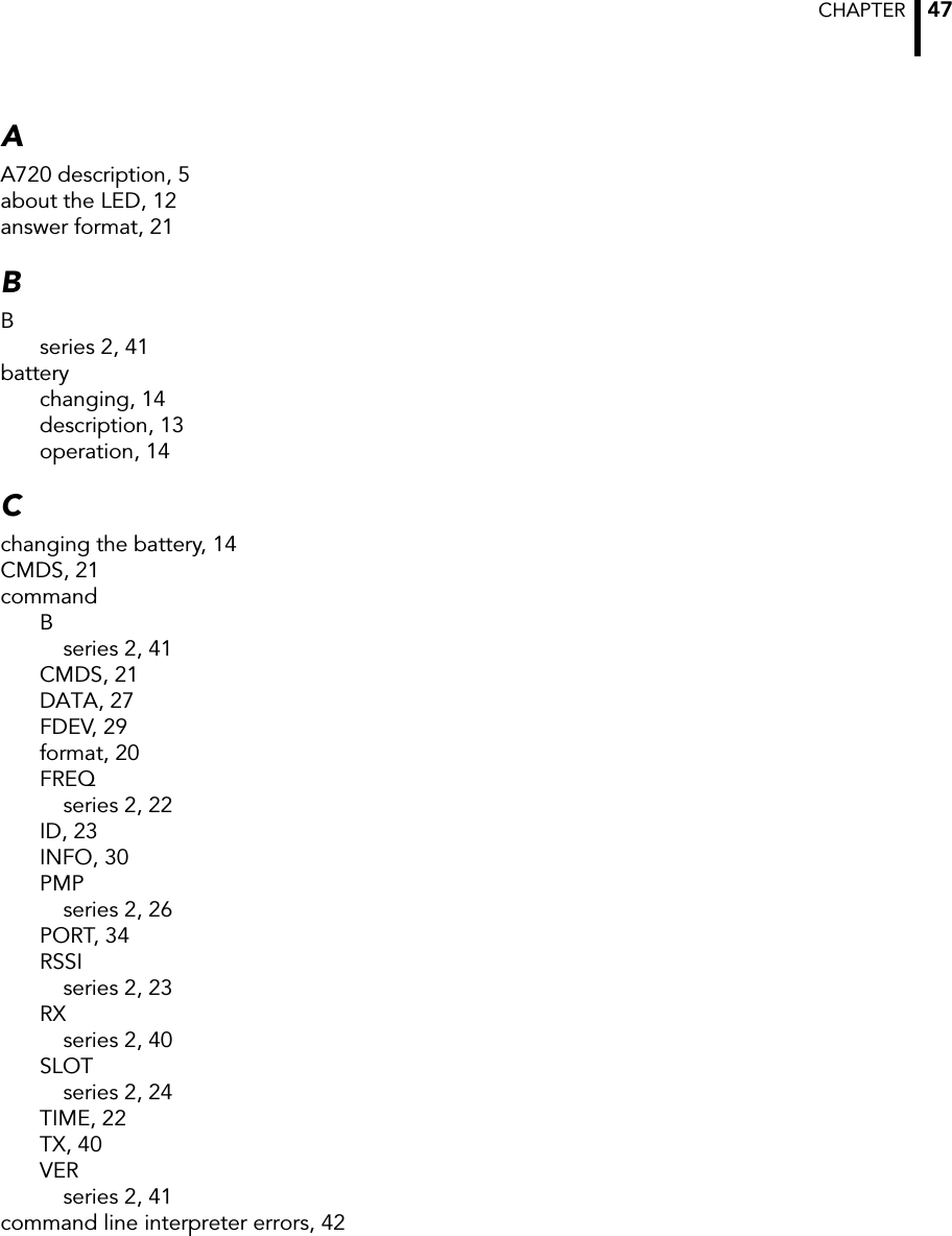 CHAPTER  47AA720 description, 5about the LED, 12answer format, 21BBseries 2, 41batterychanging, 14description, 13operation, 14Cchanging the battery, 14CMDS, 21commandBseries 2, 41CMDS, 21DATA, 27FDEV, 29format, 20FREQseries 2, 22ID, 23INFO, 30PMPseries 2, 26PORT, 34RSSIseries 2, 23RXseries 2, 40SLOTseries 2, 24TIME, 22TX, 40VERseries 2, 41command line interpreter errors, 42