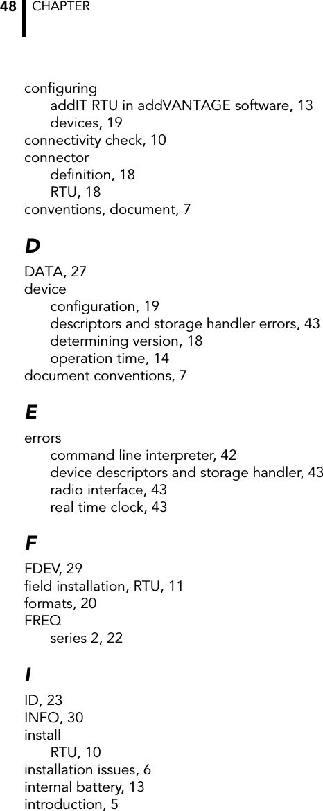 CHAPTER 48configuringaddIT RTU in addVANTAGE software, 13devices, 19connectivity check, 10connectordefinition, 18RTU, 18conventions, document, 7DDATA, 27deviceconfiguration, 19descriptors and storage handler errors, 43determining version, 18operation time, 14document conventions, 7Eerrorscommand line interpreter, 42device descriptors and storage handler, 43radio interface, 43real time clock, 43FFDEV, 29field installation, RTU, 11formats, 20FREQseries 2, 22IID, 23INFO, 30installRTU, 10installation issues, 6internal battery, 13introduction, 5