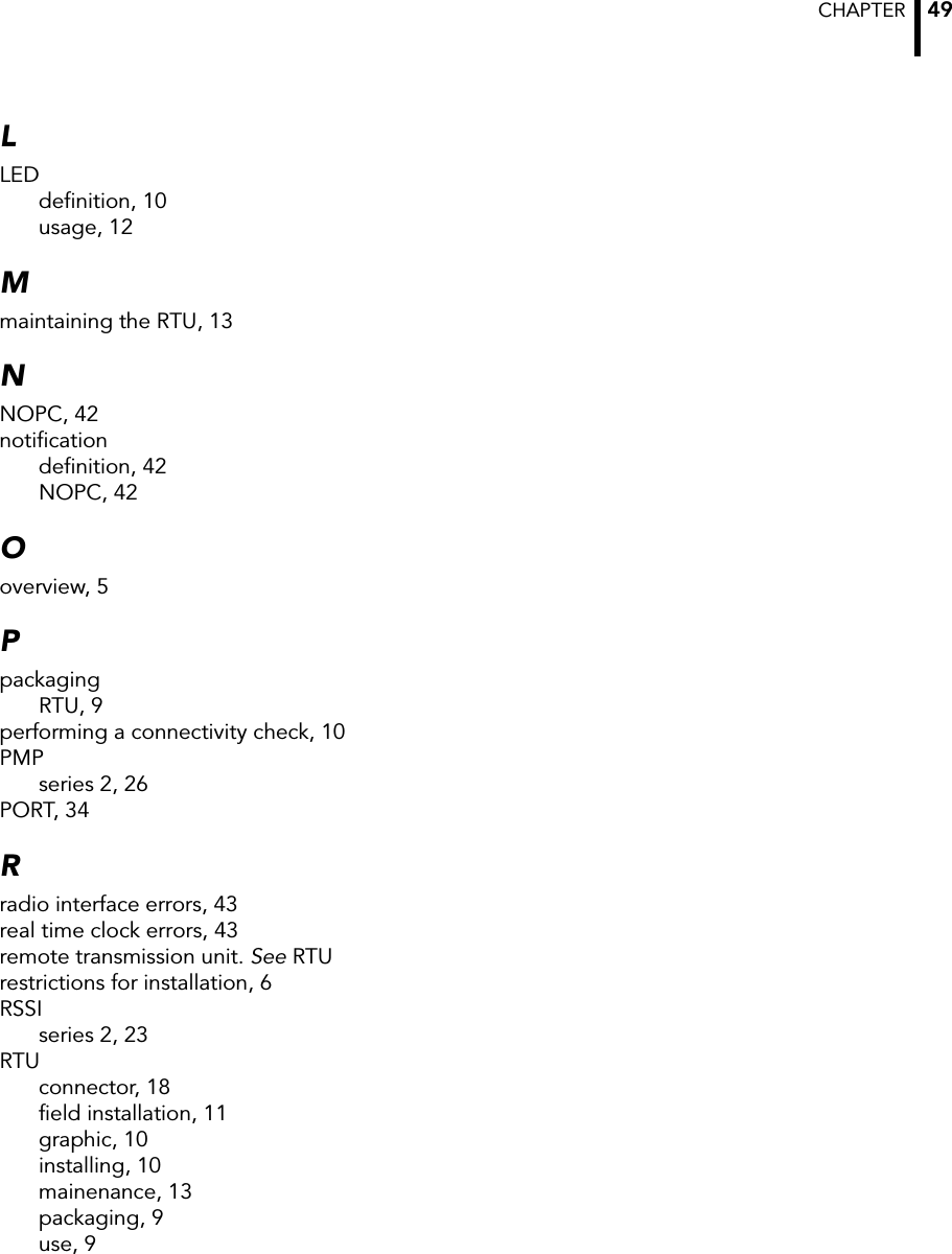 CHAPTER  49LLEDdefinition, 10usage, 12Mmaintaining the RTU, 13NNOPC, 42notificationdefinition, 42NOPC, 42Ooverview, 5PpackagingRTU, 9performing a connectivity check, 10PMPseries 2, 26PORT, 34Rradio interface errors, 43real time clock errors, 43remote transmission unit. See RTUrestrictions for installation, 6RSSIseries 2, 23RTUconnector, 18field installation, 11graphic, 10installing, 10mainenance, 13packaging, 9use, 9