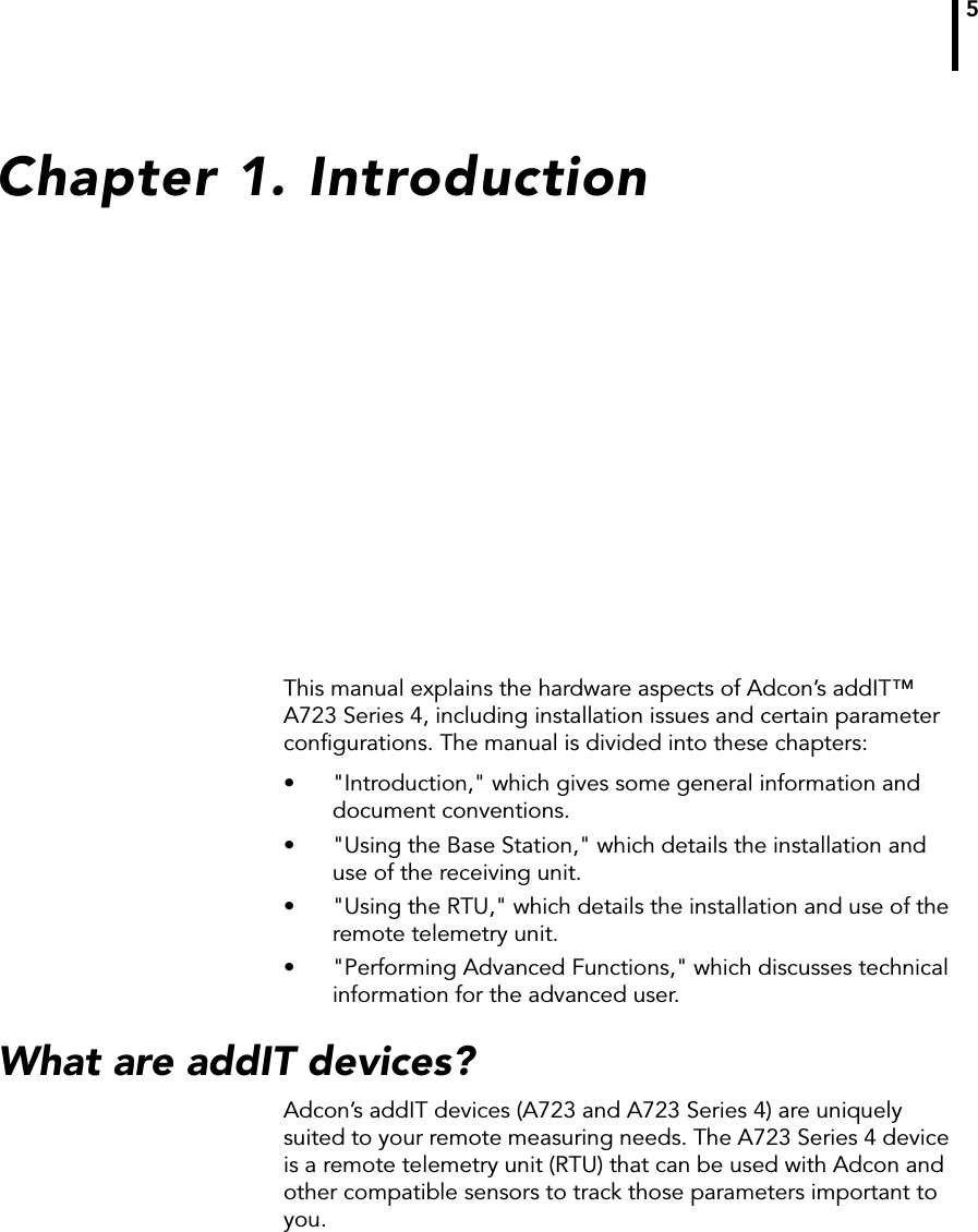 5Chapter 1. IntroductionThis manual explains the hardware aspects of Adcon’s addIT™ A723 Series 4, including installation issues and certain parameter configurations. The manual is divided into these chapters:• &quot;Introduction,&quot; which gives some general information and document conventions.• &quot;Using the Base Station,&quot; which details the installation and use of the receiving unit.• &quot;Using the RTU,&quot; which details the installation and use of the remote telemetry unit.• &quot;Performing Advanced Functions,&quot; which discusses technical information for the advanced user.What are addIT devices?Adcon’s addIT devices (A723 and A723 Series 4) are uniquely suited to your remote measuring needs. The A723 Series 4 device is a remote telemetry unit (RTU) that can be used with Adcon and other compatible sensors to track those parameters important to you. 