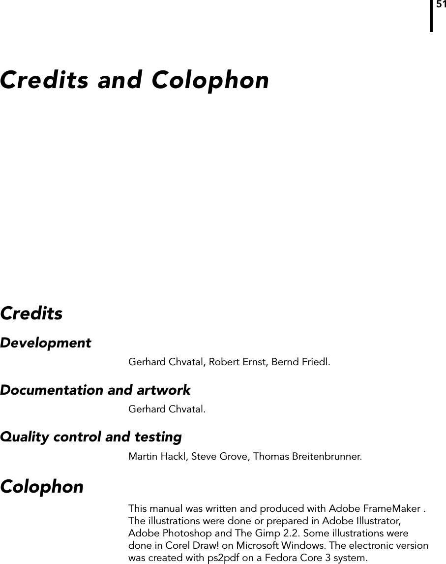 51Credits and ColophonCreditsDevelopmentGerhard Chvatal, Robert Ernst, Bernd Friedl.Documentation and artworkGerhard Chvatal.Quality control and testingMartin Hackl, Steve Grove, Thomas Breitenbrunner.ColophonThis manual was written and produced with Adobe FrameMaker . The illustrations were done or prepared in Adobe Illustrator, Adobe Photoshop and The Gimp 2.2. Some illustrations were done in Corel Draw! on Microsoft Windows. The electronic version was created with ps2pdf on a Fedora Core 3 system.