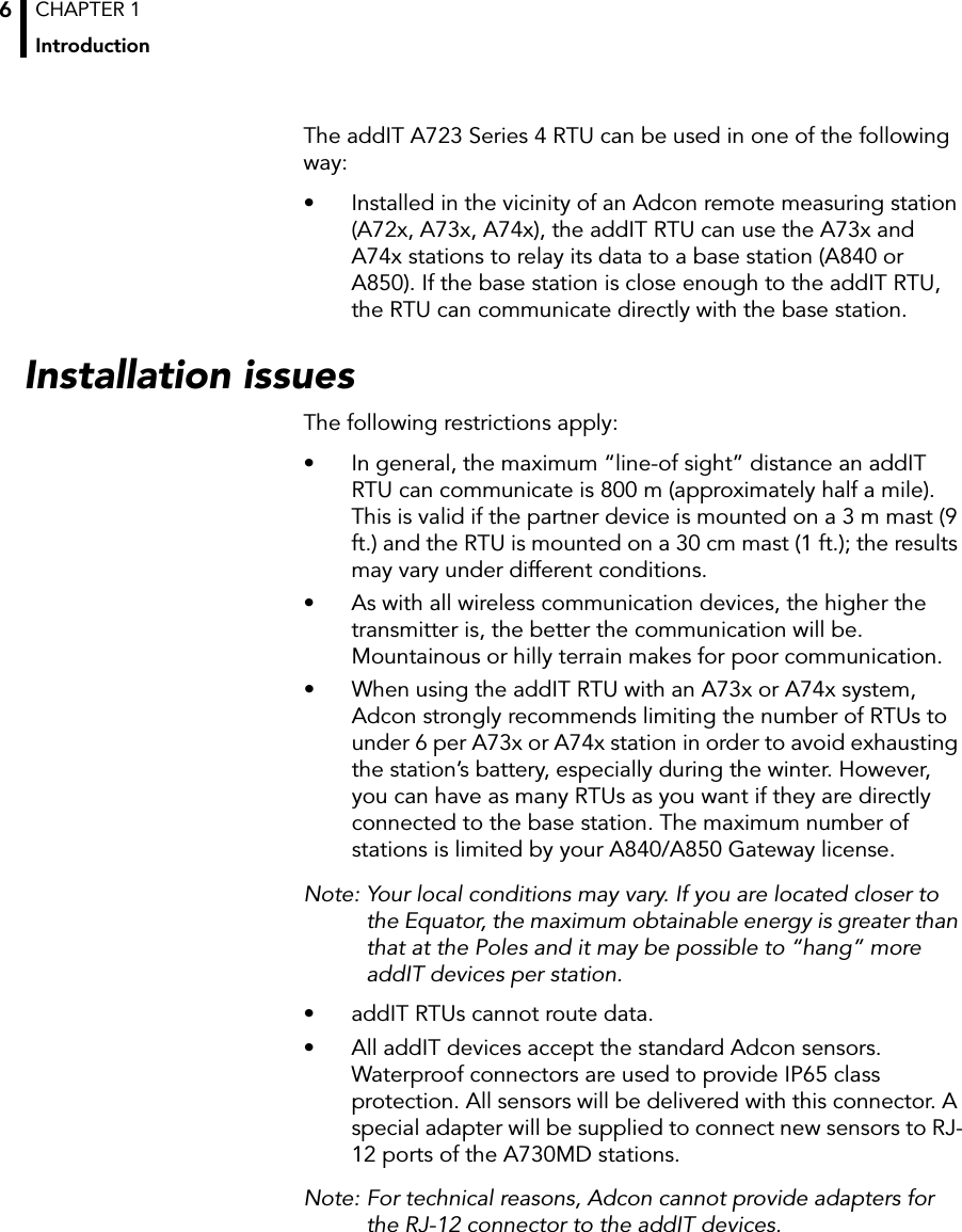 CHAPTER 1Introduction6The addIT A723 Series 4 RTU can be used in one of the following way:• Installed in the vicinity of an Adcon remote measuring station (A72x, A73x, A74x), the addIT RTU can use the A73x and A74x stations to relay its data to a base station (A840 or A850). If the base station is close enough to the addIT RTU, the RTU can communicate directly with the base station.Installation issuesThe following restrictions apply:• In general, the maximum “line-of sight” distance an addIT RTU can communicate is 800 m (approximately half a mile). This is valid if the partner device is mounted on a 3 m mast (9 ft.) and the RTU is mounted on a 30 cm mast (1 ft.); the results may vary under different conditions.• As with all wireless communication devices, the higher the transmitter is, the better the communication will be. Mountainous or hilly terrain makes for poor communication.• When using the addIT RTU with an A73x or A74x system, Adcon strongly recommends limiting the number of RTUs to under 6 per A73x or A74x station in order to avoid exhausting the station’s battery, especially during the winter. However, you can have as many RTUs as you want if they are directly connected to the base station. The maximum number of stations is limited by your A840/A850 Gateway license.Note: Your local conditions may vary. If you are located closer to the Equator, the maximum obtainable energy is greater than that at the Poles and it may be possible to “hang” more addIT devices per station. • addIT RTUs cannot route data. • All addIT devices accept the standard Adcon sensors. Waterproof connectors are used to provide IP65 class protection. All sensors will be delivered with this connector. A special adapter will be supplied to connect new sensors to RJ-12 ports of the A730MD stations.Note: For technical reasons, Adcon cannot provide adapters for the RJ-12 connector to the addIT devices.