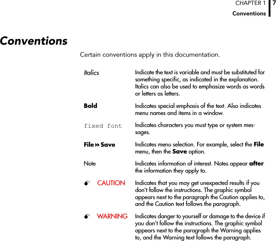 CHAPTER 1Conventions7ConventionsCertain conventions apply in this documentation.ItalicsIndicate the text is variable and must be substituted for something specific, as indicated in the explanation. Italics can also be used to emphasize words as words or letters as letters.Bold Indicates special emphasis of the text. Also indicates menu names and items in a window.fixed font Indicates characters you must type or system mes-sages.FileSave Indicates menu selection. For example, select the File menu, then the Save option.Note Indicates information of interest. Notes appear after the information they apply to.CAUTION Indicates that you may get unexpected results if you don’t follow the instructions. The graphic symbol appears next to the paragraph the Caution applies to, and the Caution text follows the paragraph.WARNING Indicates danger to yourself or damage to the device if you don’t follow the instructions. The graphic symbol appears next to the paragraph the Warning applies to, and the Warning text follows the paragraph.
