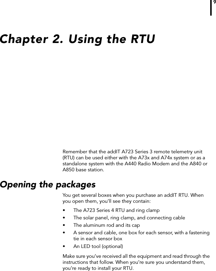 9Chapter 2. Using the RTURemember that the addIT A723 Series 3 remote telemetry unit (RTU) can be used either with the A73x and A74x system or as a standalone system with the A440 Radio Modem and the A840 or A850 base station.Opening the packagesYou get several boxes when you purchase an addIT RTU. When you open them, you’ll see they contain:• The A723 Series 4 RTU and ring clamp• The solar panel, ring clamp, and connecting cable• The aluminum rod and its cap• A sensor and cable, one box for each sensor, with a fastening tie in each sensor box• An LED tool (optional)Make sure you’ve received all the equipment and read through the instructions that follow. When you’re sure you understand them, you’re ready to install your RTU. 
