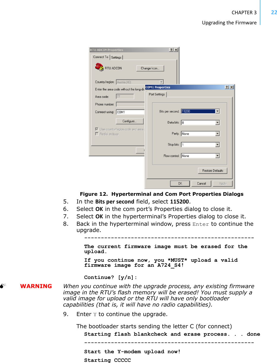 CHAPTER3UpgradingtheFirmware22Figure 12.  Hyperterminal and Com Port Properties Dialogs5. In the Bitspersecond field, select 115200.6. Select OK in the com port’s Properties dialog to close it.7. Select OK in the hyperterminal’s Properties dialog to close it.8. Back in the hyperterminal window, press Enter to continue the upgrade.---------------------------------------------------The current firmware image must be erased for the upload.If you continue now, you *MUST* upload a valid firmware image for an A724_S4!Continue? [y/n]:   WARNING When you continue with the upgrade process, any existing firmware image in the RTU’s flash memory will be erased! You must supply a valid image for upload or the RTU will have only bootloader capabilities (that is, it will have no radio capabilities).9. Enter Y to continue the upgrade.The bootloader starts sending the letter C (for connect)Starting flash blankcheck and erase process. . . done---------------------------------------------------Start the Y-modem upload now!Starting CCCCC