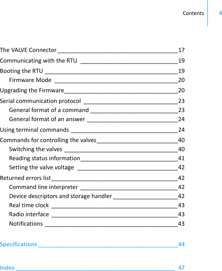 Contents 4TheVALVEConnector _____________________________________17CommunicatingwiththeRTU ______________________________19BootingtheRTU _________________________________________19FirmwareMode ______________________________________20UpgradingtheFirmware___________________________________20Serialcommunicationprotocol _____________________________23Generalformatofacommand ___________________________23Generalformatofananswer ____________________________24Usingterminalcommands _________________________________24Commandsforcontrollingthevalves_________________________40Switchingthevalves ___________________________________40Readingstatusinformation______________________________41Settingthevalvevoltage _______________________________42Returnederrorslist_______________________________________42Commandlineinterpreter ______________________________42Devicedescriptorsandstoragehandler ____________________42Realtimeclock _______________________________________43Radiointerface _______________________________________43Notifications _________________________________________43Specifications ___________________________________________44Index _________________________________________________ 47