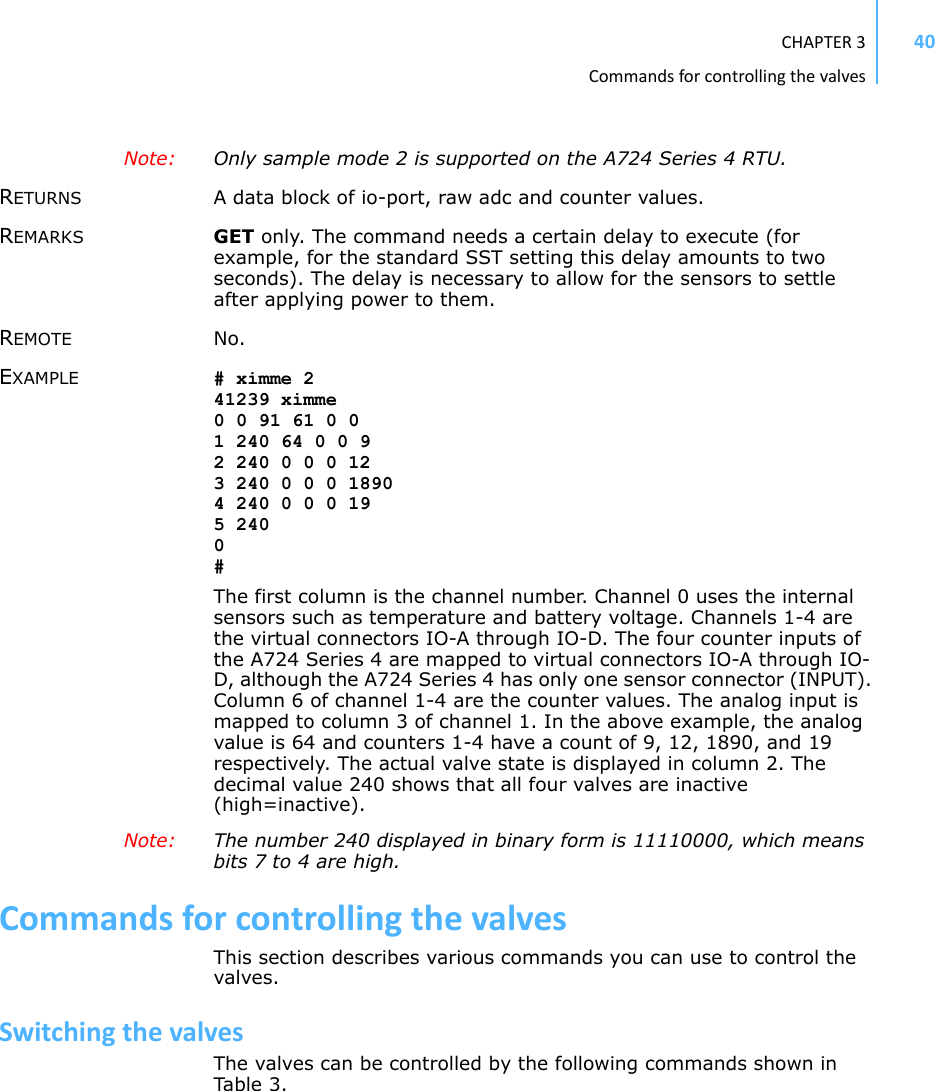 CHAPTER3Commandsforcontrollingthevalves40Note: Only sample mode 2 is supported on the A724 Series 4 RTU.RETURNS A data block of io-port, raw adc and counter values.REMARKS GET only. The command needs a certain delay to execute (for example, for the standard SST setting this delay amounts to two seconds). The delay is necessary to allow for the sensors to settle after applying power to them.REMOTE No.EXAMPLE # ximme 241239 ximme0 0 91 61 0 01 240 64 0 0 92 240 0 0 0 123 240 0 0 0 18904 240 0 0 0 195 2400#The first column is the channel number. Channel 0 uses the internal sensors such as temperature and battery voltage. Channels 1-4 are the virtual connectors IO-A through IO-D. The four counter inputs of the A724 Series 4 are mapped to virtual connectors IO-A through IO-D, although the A724 Series 4 has only one sensor connector (INPUT). Column 6 of channel 1-4 are the counter values. The analog input is mapped to column 3 of channel 1. In the above example, the analog value is 64 and counters 1-4 have a count of 9, 12, 1890, and 19 respectively. The actual valve state is displayed in column 2. The decimal value 240 shows that all four valves are inactive (high=inactive).Note: The number 240 displayed in binary form is 11110000, which means bits 7 to 4 are high. CommandsforcontrollingthevalvesThis section describes various commands you can use to control the valves.SwitchingthevalvesThe valves can be controlled by the following commands shown in Tab l e 3 .