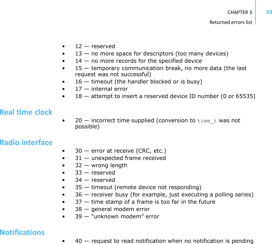 CHAPTER3Returnederrorslist43• 12 — reserved• 13 — no more space for descriptors (too many devices)• 14 — no more records for the specified device• 15 — temporary communication break, no more data (the last request was not successful)• 16 — timeout (the handler blocked or is busy)• 17 — internal error• 18 — attempt to insert a reserved device ID number (0 or 65535)Realtimeclock• 20 — incorrect time supplied (conversion to time_t was not possible)Radiointerface• 30 — error at receive (CRC, etc.)• 31 — unexpected frame received•32 — wrong length• 33 — reserved• 34 — reserved• 35 — timeout (remote device not responding)• 36 — receiver busy (for example, just executing a polling series)• 37 — time stamp of a frame is too far in the future• 38 — general modem error• 39 — “unknown modem” errorNotifications• 40 — request to read notification when no notification is pending