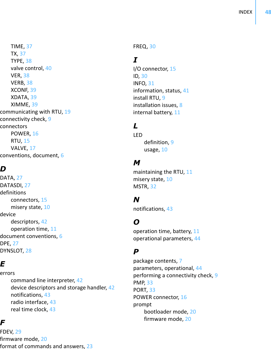 INDEX 48TIME,37TX,37TYPE,38valvecontrol,40VER,38VERB,38XCONF,39XDATA,39XIMME,39communicatingwithRTU,19connectivitycheck,9connectorsPOWER,16RTU,15VALVE,17conventions,document,6DDATA,27DATASDI,27definitionsconnectors,15miserystate,10devicedescriptors,42operationtime,11documentconventions,6DPE,27DYNSLOT,28Eerrorscommandlineinterpreter,42devicedescriptorsandstoragehandler,42notifications,43radiointerface,43realtimeclock,43FFDEV,29firmwaremode,20formatofcommandsandanswers,23FREQ,30II/Oconnector,15ID,30INFO,31information,status,41installRTU,9installationissues,8internalbattery,11LLEDdefinition,9usage,10MmaintainingtheRTU,11miserystate,10MSTR,32Nnotifications,43Ooperationtime,battery,11operationalparameters,44Ppackagecontents,7parameters,operational,44performingaconnectivitycheck,9PMP,33PORT,33POWERconnector,16promptbootloadermode,20firmwaremode,20
