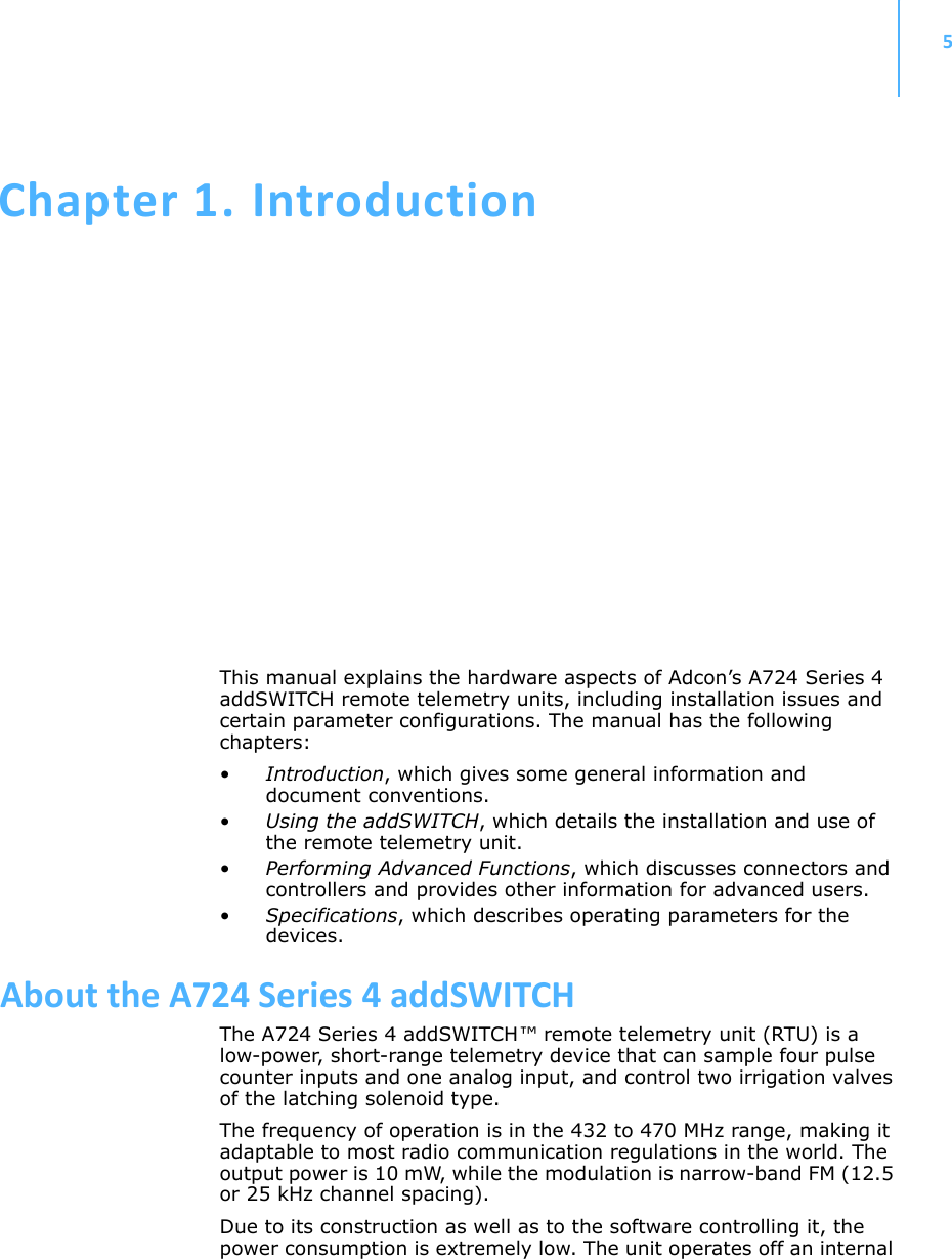 5Chapter 1.IntroductionThis manual explains the hardware aspects of Adcon’s A724 Series 4 addSWITCH remote telemetry units, including installation issues and certain parameter configurations. The manual has the following chapters:•Introduction, which gives some general information and document conventions.•Using the addSWITCH, which details the installation and use of the remote telemetry unit.•Performing Advanced Functions, which discusses connectors and controllers and provides other information for advanced users.•Specifications, which describes operating parameters for the devices.AbouttheA724Series4addSWITCHThe A724 Series 4 addSWITCH™ remote telemetry unit (RTU) is a low-power, short-range telemetry device that can sample four pulse counter inputs and one analog input, and control two irrigation valves of the latching solenoid type.The frequency of operation is in the 432 to 470 MHz range, making it adaptable to most radio communication regulations in the world. The output power is 10 mW, while the modulation is narrow-band FM (12.5 or 25 kHz channel spacing).Due to its construction as well as to the software controlling it, the power consumption is extremely low. The unit operates off an internal 