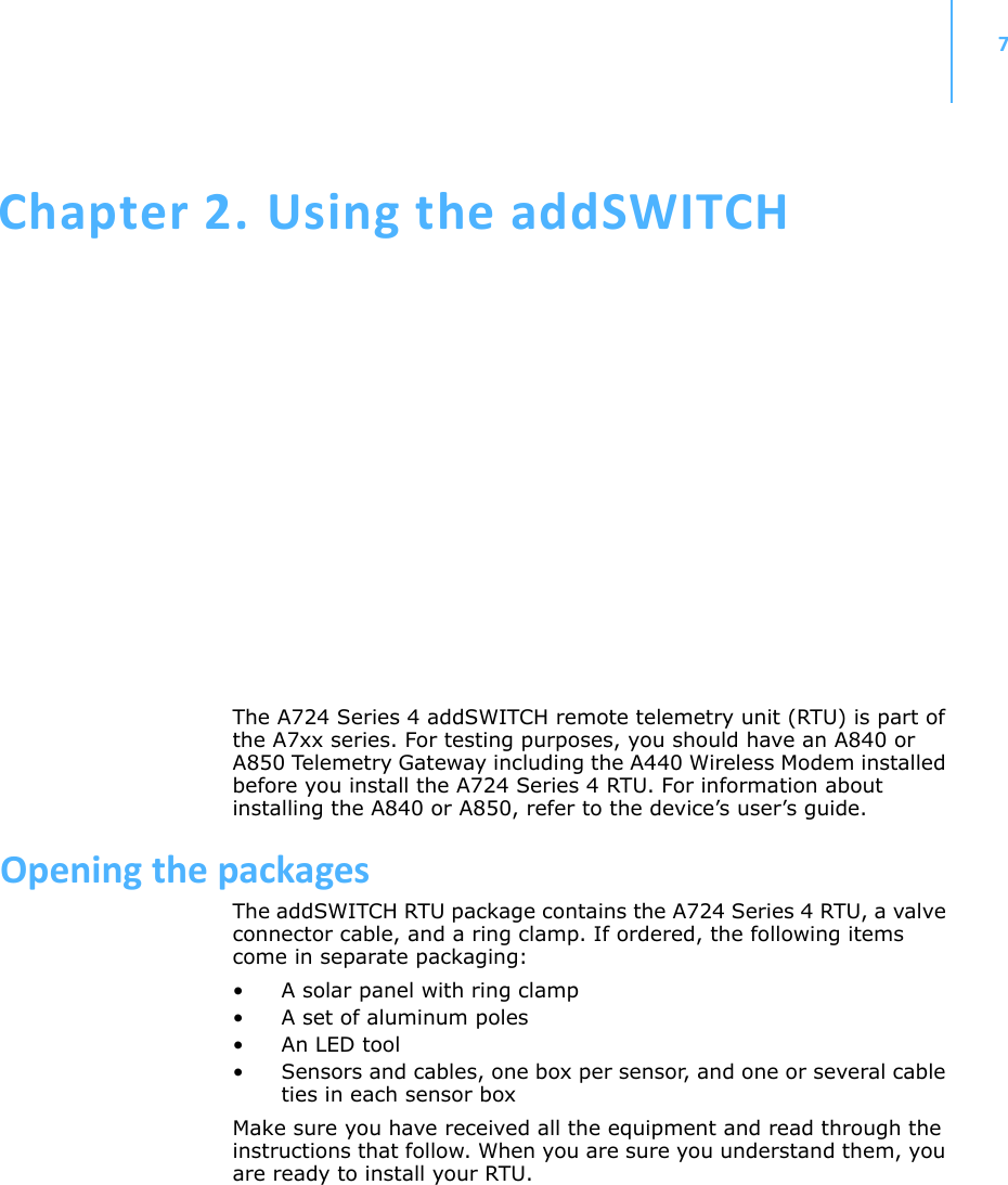 7Chapter 2.UsingtheaddSWITCHThe A724 Series 4 addSWITCH remote telemetry unit (RTU) is part of the A7xx series. For testing purposes, you should have an A840 or A850 Telemetry Gateway including the A440 Wireless Modem installed before you install the A724 Series 4 RTU. For information about installing the A840 or A850, refer to the device’s user’s guide.OpeningthepackagesThe addSWITCH RTU package contains the A724 Series 4 RTU, a valve connector cable, and a ring clamp. If ordered, the following items come in separate packaging:• A solar panel with ring clamp• A set of aluminum poles•An LED tool• Sensors and cables, one box per sensor, and one or several cable ties in each sensor boxMake sure you have received all the equipment and read through the instructions that follow. When you are sure you understand them, you are ready to install your RTU.