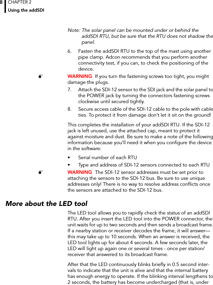 CHAPTER 2Using the addSDI8Note: The solar panel can be mounted under or behind the addSDI RTU, but be sure that the RTU does not shadow the panel.6. Fasten the addSDI RTU to the top of the mast using another pipe clamp. Adcon recommends that you perform another connectivity test, if you can, to check the positioning of the device.  WARNING  If you turn the fastening screws too tight, you might damage the plugs.7. Attach the SDI-12 sensor to the SDI jack and the solar panel to the POWER jack by turning the connectors fastening screws clockwise until secured tightly.8. Secure access cable of the SDI-12 cable to the pole with cable ties. To protect it from damage don’t let it sit on the ground! This completes the installation of your addSDI RTU. If the SDI-12 jack is left unused, use the attached cap, meant to protect it against moisture and dust. Be sure to make a note of the following information because you’ll need it when you configure the device in the software:• Serial number of each RTU• Type and address of SDI-12 sensors connected to each RTU WARNING  The SDI-12 sensor addresses must be set prior to attaching the sensors to the SDI-12 bus. Be sure to use unique addresses only! There is no way to resolve address conflicts once the sensors are attached to the SDI-12 bus.More about the LED toolThe LED tool allows you to rapidly check the status of an addSDI RTU. After you insert the LED tool into the POWER connector, the unit waits for up to two seconds and then sends a broadcast frame. If a nearby station or receiver decodes the frame, it will answer—this may take up to 10 seconds. When an answer is received, the LED tool lights up for about 4 seconds. A few seconds later, the LED will light up again one or several times - once per station/receiver that answered to its broadcast frame.After that the LED continuously blinks briefly in 0.5 second inter-vals to indicate that the unit is alive and that the internal battery has enough energy to operate. If the blinking interval lengthens to 2 seconds, the battery has become undercharged (that is, under 