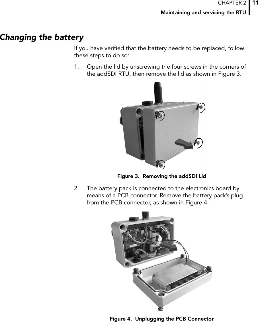 CHAPTER 2Maintaining and servicing the RTU11Changing the batteryIf you have verified that the battery needs to be replaced, follow these steps to do so:1. Open the lid by unscrewing the four screws in the corners of the addSDI RTU, then remove the lid as shown in Figure 3.Figure 3.  Removing the addSDI Lid2. The battery pack is connected to the electronics board by means of a PCB connector. Remove the battery pack’s plug from the PCB connector, as shown in Figure 4.Figure 4.  Unplugging the PCB Connector