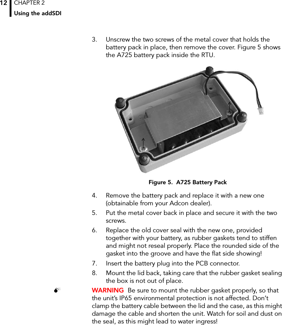 CHAPTER 2Using the addSDI123. Unscrew the two screws of the metal cover that holds the battery pack in place, then remove the cover. Figure 5 shows the A725 battery pack inside the RTU.Figure 5.  A725 Battery Pack4. Remove the battery pack and replace it with a new one (obtainable from your Adcon dealer).5. Put the metal cover back in place and secure it with the two screws.6. Replace the old cover seal with the new one, provided together with your battery, as rubber gaskets tend to stiffen and might not reseal properly. Place the rounded side of the gasket into the groove and have the flat side showing! 7. Insert the battery plug into the PCB connector.8. Mount the lid back, taking care that the rubber gasket sealing the box is not out of place. WARNING  Be sure to mount the rubber gasket properly, so that the unit’s IP65 environmental protection is not affected. Don’t clamp the battery cable between the lid and the case, as this might damage the cable and shorten the unit. Watch for soil and dust on the seal, as this might lead to water ingress!