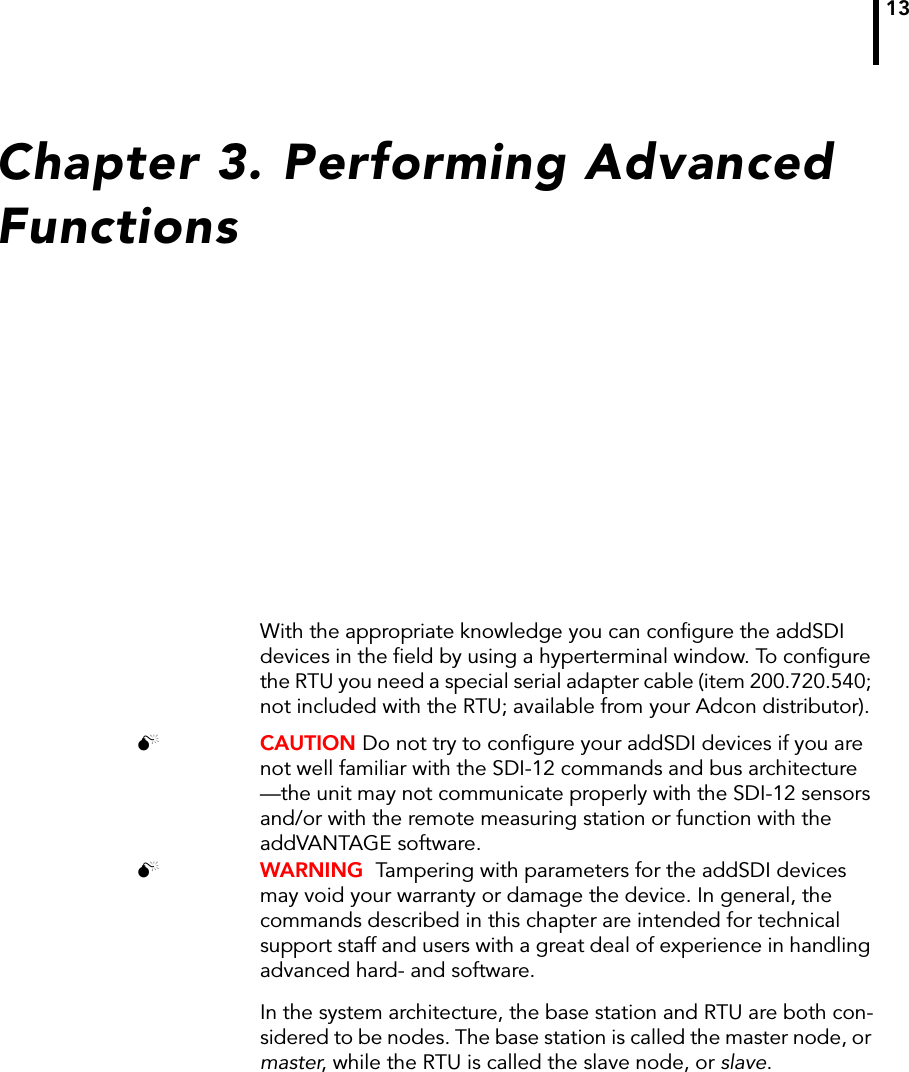 13Chapter 3. Performing Advanced FunctionsWith the appropriate knowledge you can configure the addSDI devices in the field by using a hyperterminal window. To configure the RTU you need a special serial adapter cable (item 200.720.540; not included with the RTU; available from your Adcon distributor). CAUTION Do not try to configure your addSDI devices if you are not well familiar with the SDI-12 commands and bus architecture —the unit may not communicate properly with the SDI-12 sensors and/or with the remote measuring station or function with the addVANTAGE software.  WARNING  Tampering with parameters for the addSDI devices may void your warranty or damage the device. In general, the commands described in this chapter are intended for technical support staff and users with a great deal of experience in handling advanced hard- and software.In the system architecture, the base station and RTU are both con-sidered to be nodes. The base station is called the master node, or master, while the RTU is called the slave node, or slave. 