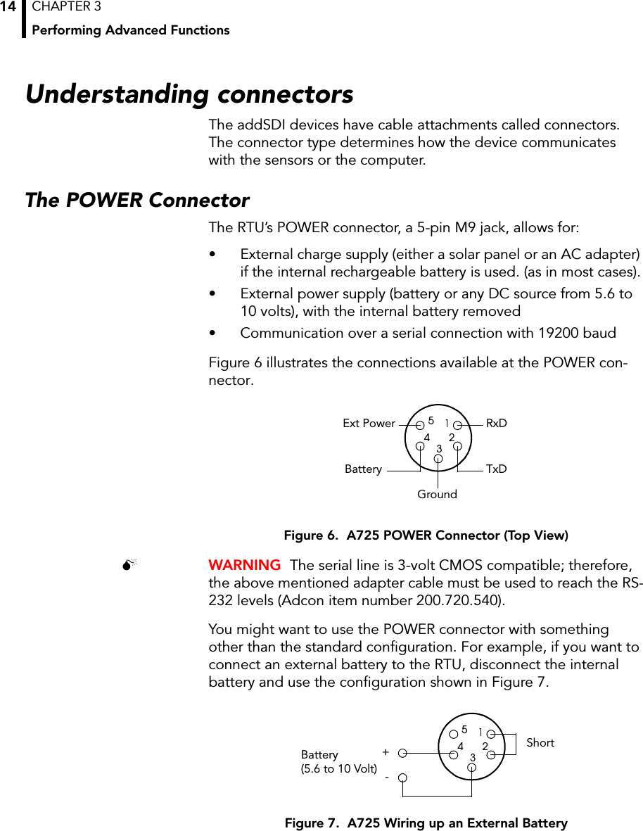 CHAPTER 3Performing Advanced Functions14Understanding connectorsThe addSDI devices have cable attachments called connectors. The connector type determines how the device communicates with the sensors or the computer.The POWER ConnectorThe RTU’s POWER connector, a 5-pin M9 jack, allows for:• External charge supply (either a solar panel or an AC adapter) if the internal rechargeable battery is used. (as in most cases).• External power supply (battery or any DC source from 5.6 to 10 volts), with the internal battery removed• Communication over a serial connection with 19200 baudFigure 6 illustrates the connections available at the POWER con-nector.Figure 6.  A725 POWER Connector (Top View) WARNING  The serial line is 3-volt CMOS compatible; therefore, the above mentioned adapter cable must be used to reach the RS-232 levels (Adcon item number 200.720.540). You might want to use the POWER connector with something other than the standard configuration. For example, if you want to connect an external battery to the RTU, disconnect the internal battery and use the configuration shown in Figure 7.Figure 7.  A725 Wiring up an External BatteryRxDTxDGroundBattery12345Ext Power12345Battery (5.6 to 10 Volt) -Short+