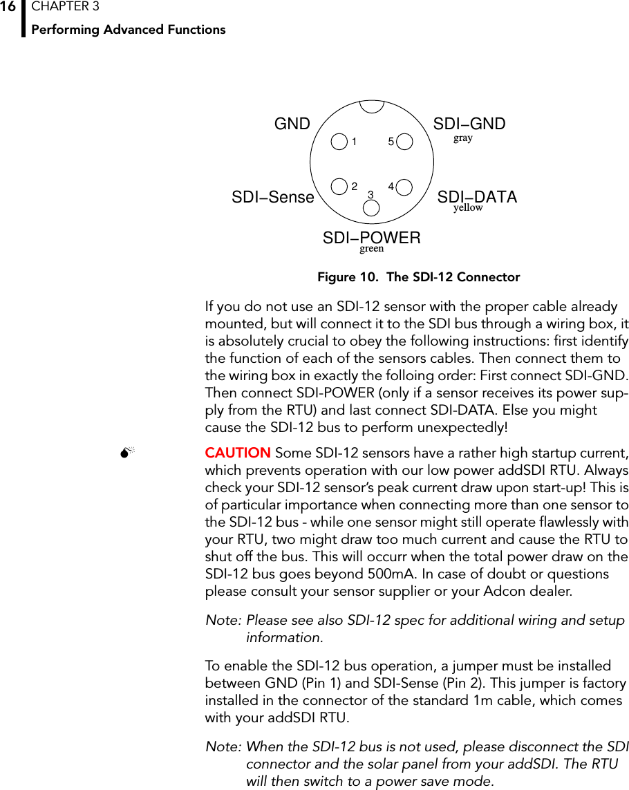 CHAPTER 3Performing Advanced Functions16Figure 10.  The SDI-12 ConnectorIf you do not use an SDI-12 sensor with the proper cable already mounted, but will connect it to the SDI bus through a wiring box, it is absolutely crucial to obey the following instructions: first identify the function of each of the sensors cables. Then connect them to the wiring box in exactly the folloing order: First connect SDI-GND. Then connect SDI-POWER (only if a sensor receives its power sup-ply from the RTU) and last connect SDI-DATA. Else you might cause the SDI-12 bus to perform unexpectedly! CAUTION Some SDI-12 sensors have a rather high startup current, which prevents operation with our low power addSDI RTU. Always check your SDI-12 sensor’s peak current draw upon start-up! This is of particular importance when connecting more than one sensor to the SDI-12 bus - while one sensor might still operate flawlessly with your RTU, two might draw too much current and cause the RTU to shut off the bus. This will occurr when the total power draw on the SDI-12 bus goes beyond 500mA. In case of doubt or questions please consult your sensor supplier or your Adcon dealer.Note: Please see also SDI-12 spec for additional wiring and setup information.To enable the SDI-12 bus operation, a jumper must be installed between GND (Pin 1) and SDI-Sense (Pin 2). This jumper is factory installed in the connector of the standard 1m cable, which comes with your addSDI RTU. Note: When the SDI-12 bus is not used, please disconnect the SDI connector and the solar panel from your addSDI. The RTU will then switch to a power save mode.12SDI−DATASDI−GND345SDI−SenseSDI−POWERgreenyellowGNDgray