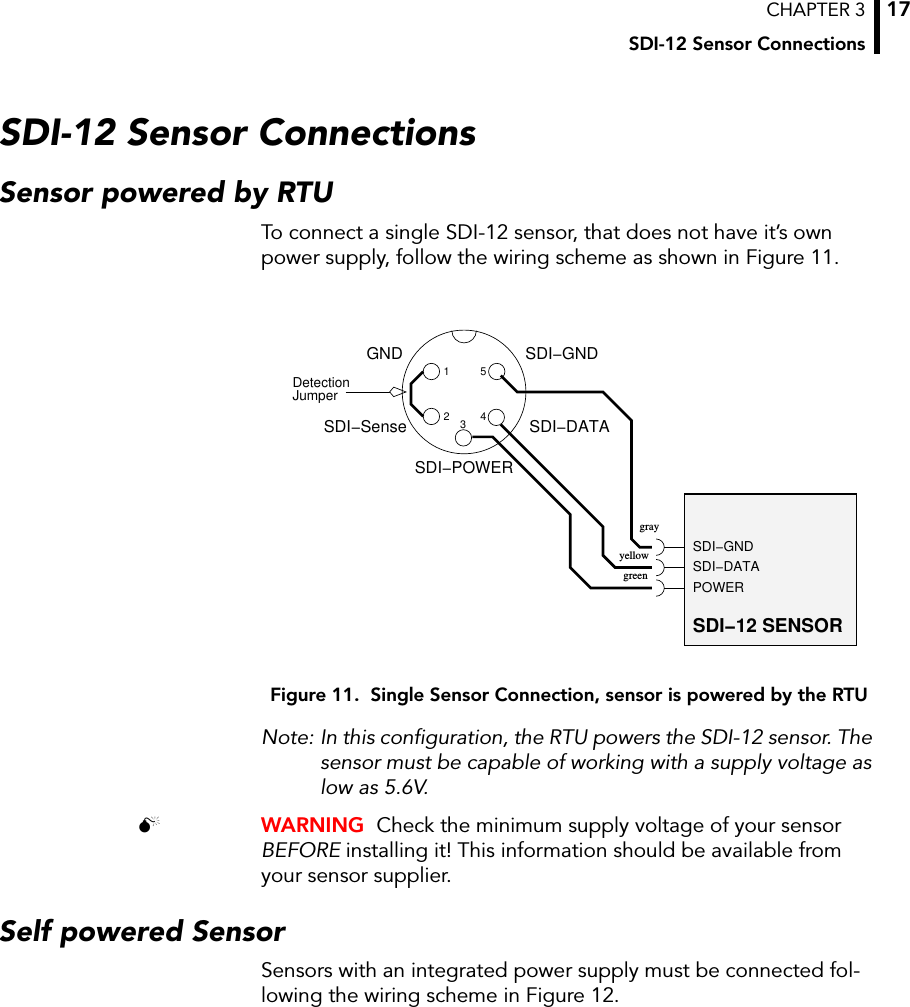 CHAPTER 3SDI-12 Sensor Connections17SDI-12 Sensor ConnectionsSensor powered by RTUTo connect a single SDI-12 sensor, that does not have it’s own power supply, follow the wiring scheme as shown in Figure 11.Figure 11.  Single Sensor Connection, sensor is powered by the RTUNote: In this configuration, the RTU powers the SDI-12 sensor. The sensor must be capable of working with a supply voltage as low as 5.6V. WARNING  Check the minimum supply voltage of your sensor BEFORE installing it! This information should be available from your sensor supplier.Self powered SensorSensors with an integrated power supply must be connected fol-lowing the wiring scheme in Figure 12.JumperDetectionSDI−DATASDI−GNDPOWERSDI−12 SENSOR12SDI−DATASDI−GND345SDI−SenseSDI−POWERGNDgrayyellowgreen