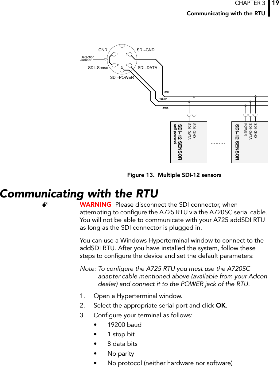 CHAPTER 3Communicating with the RTU19Figure 13.  Multiple SDI-12 sensorsCommunicating with the RTU WARNING  Please disconnect the SDI connector, when attempting to configure the A725 RTU via the A720SC serial cable. You will not be able to communicate with your A725 addSDI RTU as long as the SDI connector is plugged in.You can use a Windows Hyperterminal window to connect to the addSDI RTU. After you have installed the system, follow these steps to configure the device and set the default parameters:Note: To configure the A725 RTU you must use the A720SC adapter cable mentioned above (available from your Adcon dealer) and connect it to the POWER jack of the RTU.1. Open a Hyperterminal window.2. Select the appropriate serial port and click OK.3. Configure your terminal as follows: • 19200 baud • 1 stop bit• 8 data bits• No parity• No protocol (neither hardware nor software) SDI−DATASDI−GNDself poweredSDI−12 SENSORJumperDetection 12SDI−DATASDI−GND345SDI−SenseSDI−POWERGNDgrayyellowSDI−DATASDI−GNDSDI−12 SENSORPOWERgreen