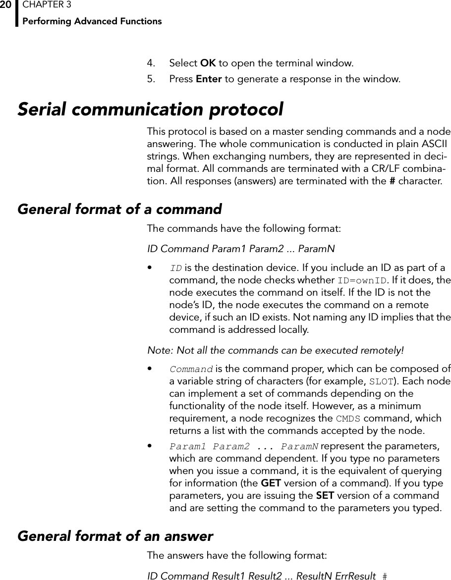 CHAPTER 3Performing Advanced Functions204. Select OK to open the terminal window.5. Press Enter to generate a response in the window.Serial communication protocolThis protocol is based on a master sending commands and a node answering. The whole communication is conducted in plain ASCII strings. When exchanging numbers, they are represented in deci-mal format. All commands are terminated with a CR/LF combina-tion. All responses (answers) are terminated with the # character.General format of a commandThe commands have the following format:ID Command Param1 Param2 ... ParamN•ID is the destination device. If you include an ID as part of a command, the node checks whether ID=ownID. If it does, the node executes the command on itself. If the ID is not the node’s ID, the node executes the command on a remote device, if such an ID exists. Not naming any ID implies that the command is addressed locally.Note: Not all the commands can be executed remotely!•Command is the command proper, which can be composed of a variable string of characters (for example, SLOT). Each node can implement a set of commands depending on the functionality of the node itself. However, as a minimum requirement, a node recognizes the CMDS command, which returns a list with the commands accepted by the node.•Param1 Param2 ... ParamN represent the parameters, which are command dependent. If you type no parameters when you issue a command, it is the equivalent of querying for information (the GET version of a command). If you type parameters, you are issuing the SET version of a command and are setting the command to the parameters you typed.General format of an answerThe answers have the following format:ID Command Result1 Result2 ... ResultN ErrResult #