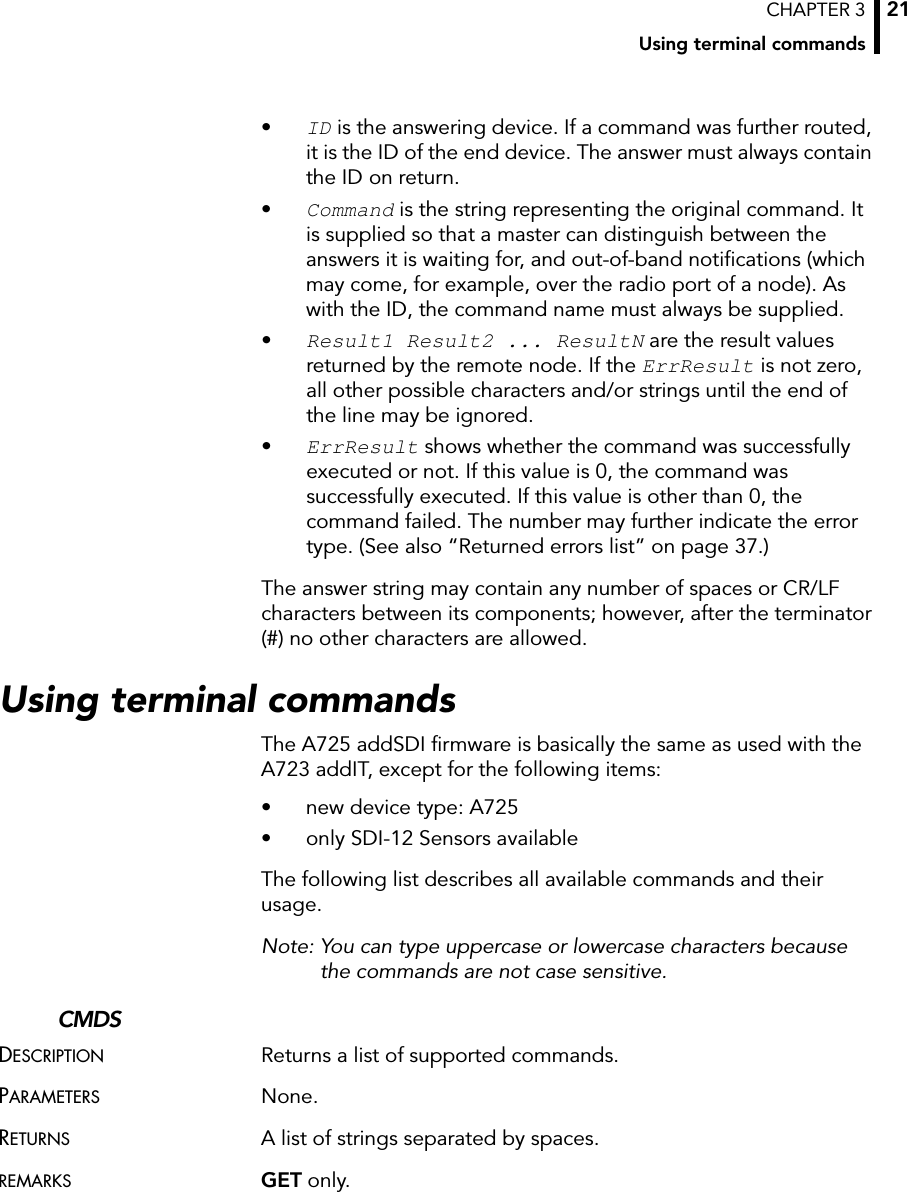 CHAPTER 3Using terminal commands21•ID is the answering device. If a command was further routed, it is the ID of the end device. The answer must always contain the ID on return.•Command is the string representing the original command. It is supplied so that a master can distinguish between the answers it is waiting for, and out-of-band notifications (which may come, for example, over the radio port of a node). As with the ID, the command name must always be supplied.•Result1 Result2 ... ResultN are the result values returned by the remote node. If the ErrResult is not zero, all other possible characters and/or strings until the end of the line may be ignored.•ErrResult shows whether the command was successfully executed or not. If this value is 0, the command was successfully executed. If this value is other than 0, the command failed. The number may further indicate the error type. (See also “Returned errors list” on page 37.)The answer string may contain any number of spaces or CR/LF characters between its components; however, after the terminator (#) no other characters are allowed.Using terminal commandsThe A725 addSDI firmware is basically the same as used with the A723 addIT, except for the following items:• new device type: A725• only SDI-12 Sensors availableThe following list describes all available commands and their usage. Note: You can type uppercase or lowercase characters because the commands are not case sensitive.CMDSDESCRIPTION Returns a list of supported commands.PARAMETERS None.RETURNS A list of strings separated by spaces.REMARKS GET only.