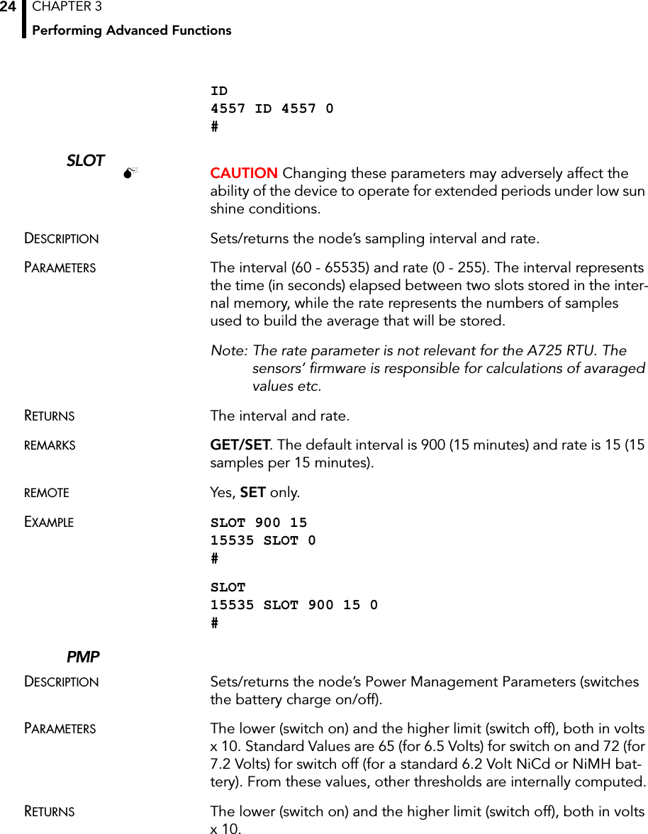 CHAPTER 3Performing Advanced Functions24ID 4557 ID 4557 0 #SLOT CAUTION Changing these parameters may adversely affect the ability of the device to operate for extended periods under low sun shine conditions. DESCRIPTION Sets/returns the node’s sampling interval and rate.PARAMETERS The interval (60 - 65535) and rate (0 - 255). The interval represents the time (in seconds) elapsed between two slots stored in the inter-nal memory, while the rate represents the numbers of samples used to build the average that will be stored. Note: The rate parameter is not relevant for the A725 RTU. The sensors’ firmware is responsible for calculations of avaraged values etc.RETURNS The interval and rate.REMARKS GET/SET. The default interval is 900 (15 minutes) and rate is 15 (15 samples per 15 minutes).REMOTE Yes, SET only.EXAMPLE SLOT 900 15 15535 SLOT 0 #SLOT 15535 SLOT 900 15 0 #PMPDESCRIPTION Sets/returns the node’s Power Management Parameters (switches the battery charge on/off).PARAMETERS The lower (switch on) and the higher limit (switch off), both in volts x 10. Standard Values are 65 (for 6.5 Volts) for switch on and 72 (for 7.2 Volts) for switch off (for a standard 6.2 Volt NiCd or NiMH bat-tery). From these values, other thresholds are internally computed.RETURNS The lower (switch on) and the higher limit (switch off), both in volts x 10.