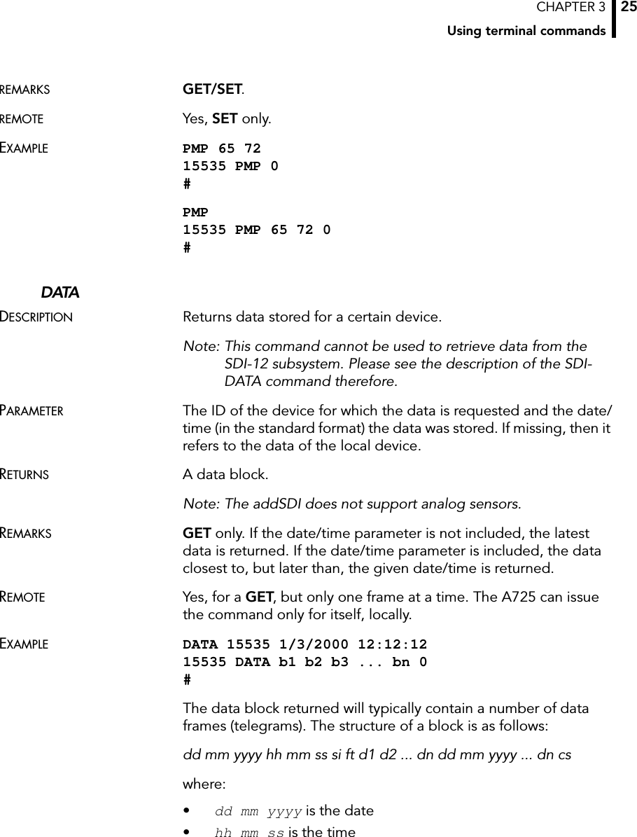 CHAPTER 3Using terminal commands25REMARKS GET/SET.REMOTE Yes, SET only.EXAMPLE PMP 65 72 15535 PMP 0 #PMP 15535 PMP 65 72 0 #DATADESCRIPTION Returns data stored for a certain device. Note: This command cannot be used to retrieve data from the SDI-12 subsystem. Please see the description of the SDI-DATA command therefore.PARAMETER The ID of the device for which the data is requested and the date/time (in the standard format) the data was stored. If missing, then it refers to the data of the local device.RETURNS A data block. Note: The addSDI does not support analog sensors.REMARKS GET only. If the date/time parameter is not included, the latest data is returned. If the date/time parameter is included, the data closest to, but later than, the given date/time is returned.REMOTE Yes, for a GET, but only one frame at a time. The A725 can issue the command only for itself, locally.EXAMPLE DATA 15535 1/3/2000 12:12:12 15535 DATA b1 b2 b3 ... bn 0 #The data block returned will typically contain a number of data frames (telegrams). The structure of a block is as follows:dd mm yyyy hh mm ss si ft d1 d2 ... dn dd mm yyyy ... dn cswhere:•dd mm yyyy is the date•hh mm ss is the time