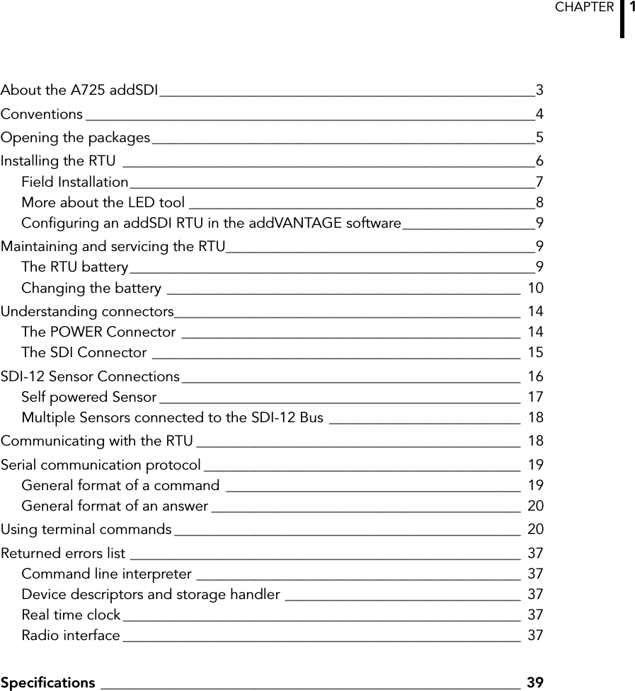 CHAPTER  1About the A725 addSDI___________________________________________________3Conventions _____________________________________________________________4Opening the packages____________________________________________________5Installing the RTU ________________________________________________________6Field Installation_______________________________________________________7More about the LED tool _______________________________________________8Configuring an addSDI RTU in the addVANTAGE software__________________9Maintaining and servicing the RTU__________________________________________9The RTU battery_______________________________________________________9Changing the battery ________________________________________________ 10Understanding connectors_______________________________________________ 14The POWER Connector ______________________________________________ 14The SDI Connector __________________________________________________ 15SDI-12 Sensor Connections______________________________________________ 16Self powered Sensor _________________________________________________ 17Multiple Sensors connected to the SDI-12 Bus __________________________ 18Communicating with the RTU ____________________________________________ 18Serial communication protocol ___________________________________________ 19General format of a command ________________________________________ 19General format of an answer __________________________________________ 20Using terminal commands _______________________________________________ 20Returned errors list _____________________________________________________ 37Command line interpreter ____________________________________________ 37Device descriptors and storage handler ________________________________ 37Real time clock ______________________________________________________ 37Radio interface ______________________________________________________ 37Specifications _________________________________________________________ 39