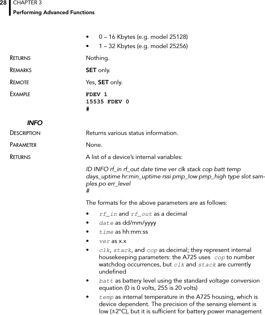 CHAPTER 3Performing Advanced Functions28• 0 – 16 Kbytes (e.g. model 25128)• 1 – 32 Kbytes (e.g. model 25256)RETURNS Nothing.REMARKS SET only. REMOTE Yes, SET only.EXAMPLE FDEV 1 15535 FDEV 0 #INFODESCRIPTION Returns various status information.PARAMETER None.RETURNS A list of a device’s internal variables:ID INFO rf_in rf_out date time ver clk stack cop batt temp days_uptime hr:min_uptime rssi pmp_low pmp_high type slot sam-ples po err_level #The formats for the above parameters are as follows:•rf_in and rf_out as a decimal •date as dd/mm/yyyy•time as hh:mm:ss•ver as x.x•clk, stack, and cop as decimal; they represent internal housekeeping parameters: the A725 uses cop to number watchdog occurrences, but clk and stack are currently undefined•batt as battery level using the standard voltage conversion equation (0 is 0 volts, 255 is 20 volts)•temp as internal temperature in the A725 housing, which is device dependent. The precision of the sensing element is low (±2°C), but it is sufficient for battery power management 