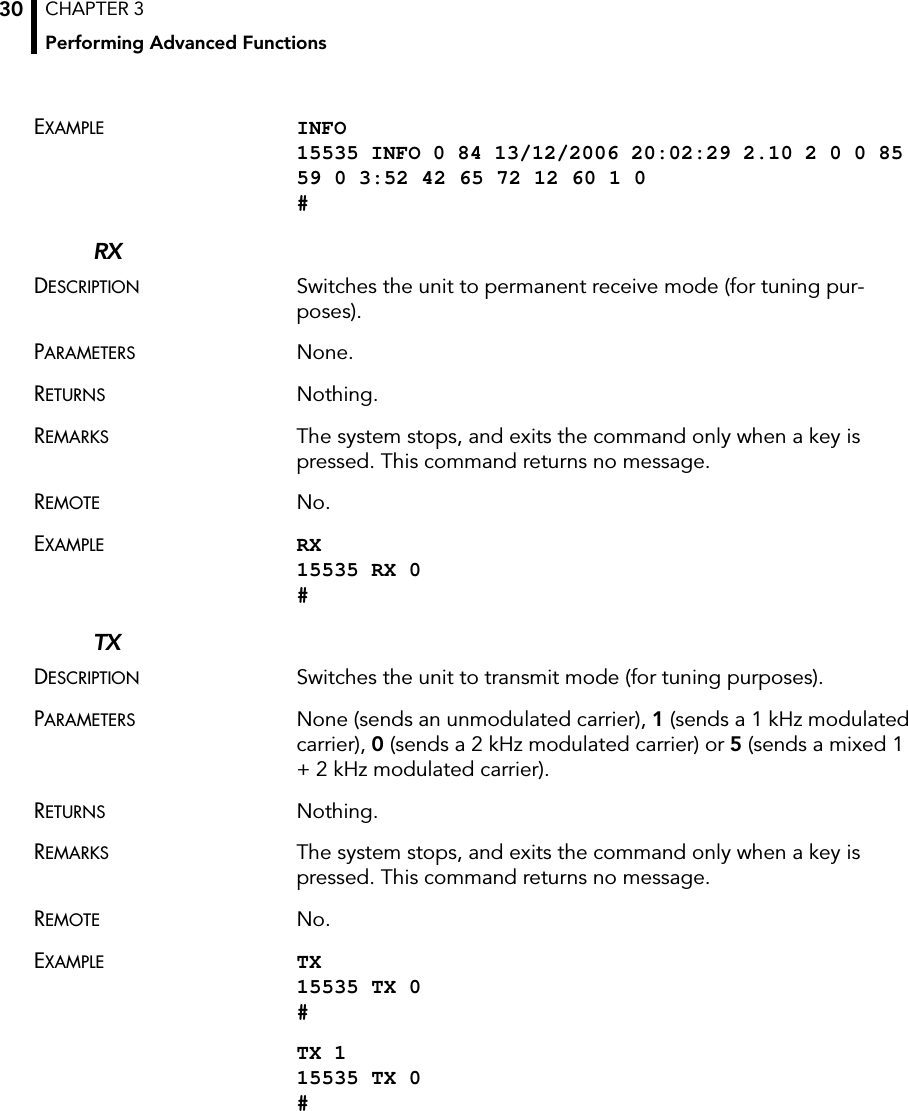 CHAPTER 3Performing Advanced Functions30EXAMPLE INFO 15535 INFO 0 84 13/12/2006 20:02:29 2.10 2 0 0 85 59 0 3:52 42 65 72 12 60 1 0 #RXDESCRIPTION Switches the unit to permanent receive mode (for tuning pur-poses).PARAMETERS None.RETURNS Nothing.REMARKS The system stops, and exits the command only when a key is pressed. This command returns no message.REMOTE No.EXAMPLE RX 15535 RX 0 #TXDESCRIPTION Switches the unit to transmit mode (for tuning purposes).PARAMETERS None (sends an unmodulated carrier), 1 (sends a 1 kHz modulated carrier), 0 (sends a 2 kHz modulated carrier) or 5 (sends a mixed 1 + 2 kHz modulated carrier).RETURNS Nothing.REMARKS The system stops, and exits the command only when a key is pressed. This command returns no message. REMOTE No.EXAMPLE TX 15535 TX 0 #TX 1 15535 TX 0 #