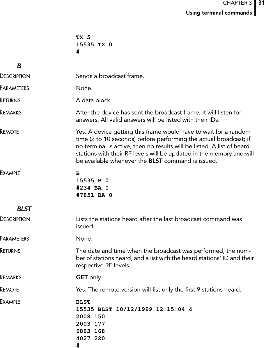 CHAPTER 3Using terminal commands31TX 5 15535 TX 0 #BDESCRIPTION Sends a broadcast frame.PARAMETERS None.RETURNS A data block.REMARKS After the device has sent the broadcast frame, it will listen for answers. All valid answers will be listed with their IDs.REMOTE Yes. A device getting this frame would have to wait for a random time (2 to 10 seconds) before performing the actual broadcast; if no terminal is active, then no results will be listed. A list of heard stations with their RF levels will be updated in the memory and will be available whenever the BLST command is issued.EXAMPLE B 15535 B 0 #234 BA 0 #7851 BA 0BLSTDESCRIPTION Lists the stations heard after the last broadcast command was issued.PARAMETERS None.RETURNS The date and time when the broadcast was performed, the num-ber of stations heard, and a list with the heard stations’ ID and their respective RF levels.REMARKS GET only.REMOTE Yes. The remote version will list only the first 9 stations heard.EXAMPLE BLST 15535 BLST 10/12/1999 12:15:04 4 2008 150 2003 177 6883 168 4027 220 #