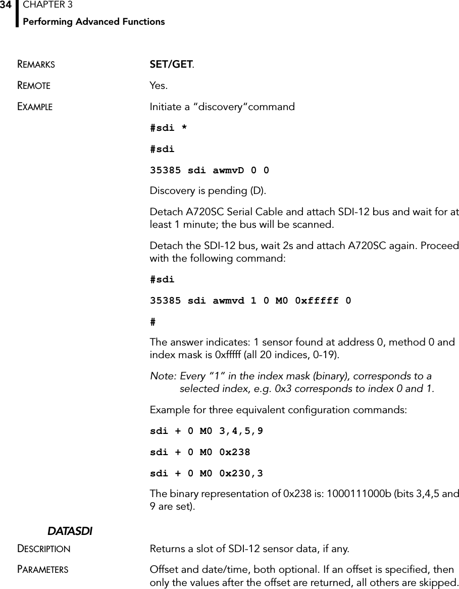 CHAPTER 3Performing Advanced Functions34REMARKS SET/GET.REMOTE Yes.EXAMPLE Initiate a “discovery“command#sdi *#sdi35385 sdi awmvD 0 0Discovery is pending (D).Detach A720SC Serial Cable and attach SDI-12 bus and wait for at least 1 minute; the bus will be scanned.Detach the SDI-12 bus, wait 2s and attach A720SC again. Proceed with the following command:#sdi35385 sdi awmvd 1 0 M0 0xfffff 0#The answer indicates: 1 sensor found at address 0, method 0 and index mask is 0xfffff (all 20 indices, 0-19). Note: Every “1” in the index mask (binary), corresponds to a selected index, e.g. 0x3 corresponds to index 0 and 1.Example for three equivalent configuration commands:sdi + 0 M0 3,4,5,9sdi + 0 M0 0x238sdi + 0 M0 0x230,3The binary representation of 0x238 is: 1000111000b (bits 3,4,5 and 9 are set).DATASDIDESCRIPTION Returns a slot of SDI-12 sensor data, if any. PARAMETERS Offset and date/time, both optional. If an offset is specified, then only the values after the offset are returned, all others are skipped. 