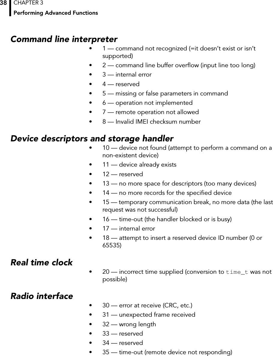 CHAPTER 3Performing Advanced Functions38Command line interpreter• 1 — command not recognized (=it doesn’t exist or isn’t supported)• 2 — command line buffer overflow (input line too long)• 3 — internal error• 4 — reserved• 5 — missing or false parameters in command• 6 — operation not implemented• 7 — remote operation not allowed• 8 — Invalid IMEI checksum numberDevice descriptors and storage handler• 10 — device not found (attempt to perform a command on a non-existent device)• 11 — device already exists• 12 — reserved• 13 — no more space for descriptors (too many devices)• 14 — no more records for the specified device• 15 — temporary communication break, no more data (the last request was not successful)• 16 — time-out (the handler blocked or is busy)• 17 — internal error• 18 — attempt to insert a reserved device ID number (0 or 65535)Real time clock• 20 — incorrect time supplied (conversion to time_t was not possible)Radio interface• 30 — error at receive (CRC, etc.)• 31 — unexpected frame received• 32 — wrong length• 33 — reserved• 34 — reserved• 35 — time-out (remote device not responding)