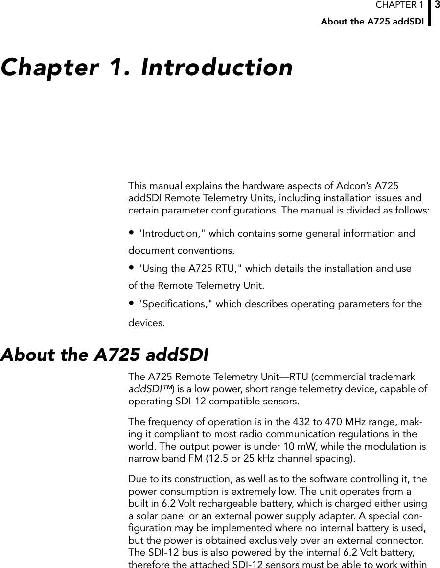 CHAPTER 1About the A725 addSDI3Chapter 1. IntroductionThis manual explains the hardware aspects of Adcon’s A725 addSDI Remote Telemetry Units, including installation issues and certain parameter configurations. The manual is divided as follows:• &quot;Introduction,&quot; which contains some general information anddocument conventions.• &quot;Using the A725 RTU,&quot; which details the installation and useof the Remote Telemetry Unit.• &quot;Specifications,&quot; which describes operating parameters for the devices.About the A725 addSDIThe A725 Remote Telemetry Unit—RTU (commercial trademark addSDI™) is a low power, short range telemetry device, capable of operating SDI-12 compatible sensors.The frequency of operation is in the 432 to 470 MHz range, mak-ing it compliant to most radio communication regulations in the world. The output power is under 10 mW, while the modulation is narrow band FM (12.5 or 25 kHz channel spacing).Due to its construction, as well as to the software controlling it, the power consumption is extremely low. The unit operates from a built in 6.2 Volt rechargeable battery, which is charged either using a solar panel or an external power supply adapter. A special con-figuration may be implemented where no internal battery is used, but the power is obtained exclusively over an external connector. The SDI-12 bus is also powered by the internal 6.2 Volt battery, therefore the attached SDI-12 sensors must be able to work within 