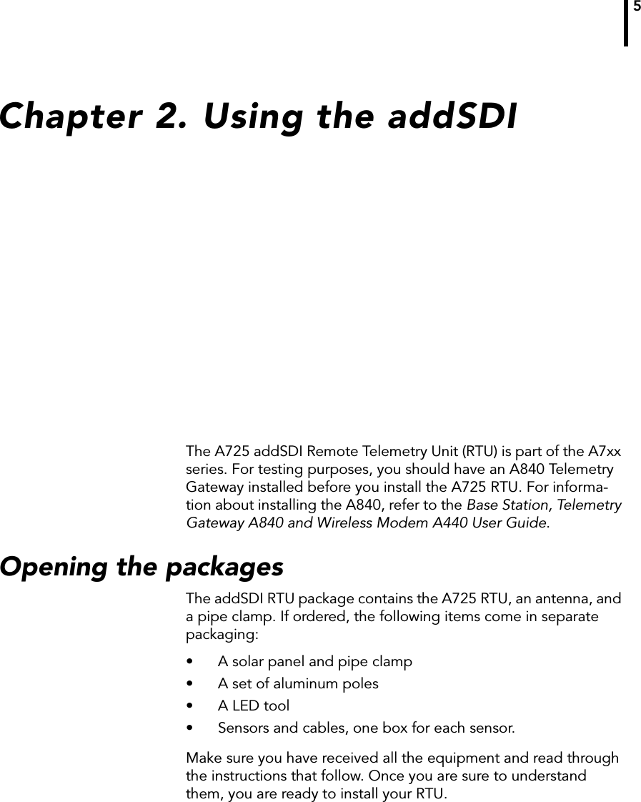 5Chapter 2. Using the addSDIThe A725 addSDI Remote Telemetry Unit (RTU) is part of the A7xx series. For testing purposes, you should have an A840 Telemetry Gateway installed before you install the A725 RTU. For informa-tion about installing the A840, refer to the Base Station, Telemetry Gateway A840 and Wireless Modem A440 User Guide.Opening the packagesThe addSDI RTU package contains the A725 RTU, an antenna, and a pipe clamp. If ordered, the following items come in separate packaging:• A solar panel and pipe clamp• A set of aluminum poles• A LED tool• Sensors and cables, one box for each sensor.Make sure you have received all the equipment and read through the instructions that follow. Once you are sure to understand them, you are ready to install your RTU. 