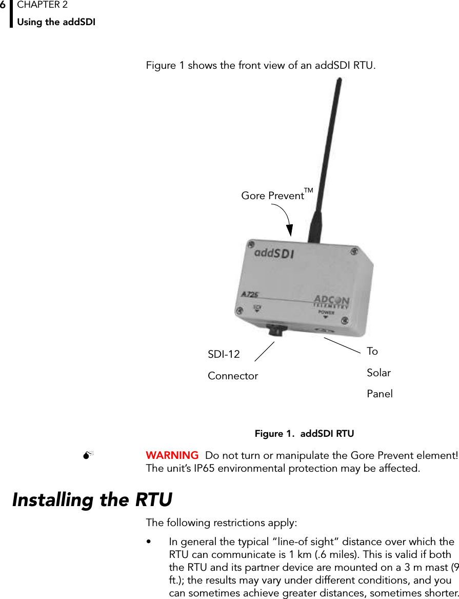 CHAPTER 2Using the addSDI6Figure 1 shows the front view of an addSDI RTU.Figure 1.  addSDI RTU WARNING  Do not turn or manipulate the Gore Prevent element! The unit’s IP65 environmental protection may be affected.Installing the RTUThe following restrictions apply:• In general the typical “line-of sight” distance over which the RTU can communicate is 1 km (.6 miles). This is valid if both the RTU and its partner device are mounted on a 3 m mast (9 ft.); the results may vary under different conditions, and you can sometimes achieve greater distances, sometimes shorter.SDI-12ConnectorToSolarPanelGore PreventTM