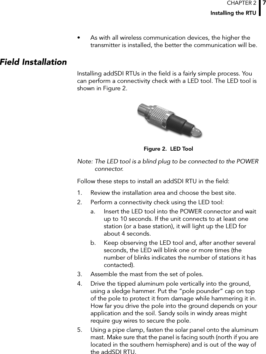 CHAPTER 2Installing the RTU7• As with all wireless communication devices, the higher the transmitter is installed, the better the communication will be.Field InstallationInstalling addSDI RTUs in the field is a fairly simple process. You can perform a connectivity check with a LED tool. The LED tool is shown in Figure 2.Figure 2.  LED ToolNote: The LED tool is a blind plug to be connected to the POWER connector. Follow these steps to install an addSDI RTU in the field:1. Review the installation area and choose the best site.2. Perform a connectivity check using the LED tool:a. Insert the LED tool into the POWER connector and wait up to 10 seconds. If the unit connects to at least one station (or a base station), it will light up the LED for about 4 seconds. b. Keep observing the LED tool and, after another several seconds, the LED will blink one or more times (the number of blinks indicates the number of stations it has contacted).3. Assemble the mast from the set of poles.4. Drive the tipped aluminum pole vertically into the ground, using a sledge hammer. Put the “pole pounder” cap on top of the pole to protect it from damage while hammering it in. How far you drive the pole into the ground depends on your application and the soil. Sandy soils in windy areas might require guy wires to secure the pole.5. Using a pipe clamp, fasten the solar panel onto the aluminum mast. Make sure that the panel is facing south (north if you are located in the southern hemisphere) and is out of the way of the addSDI RTU.