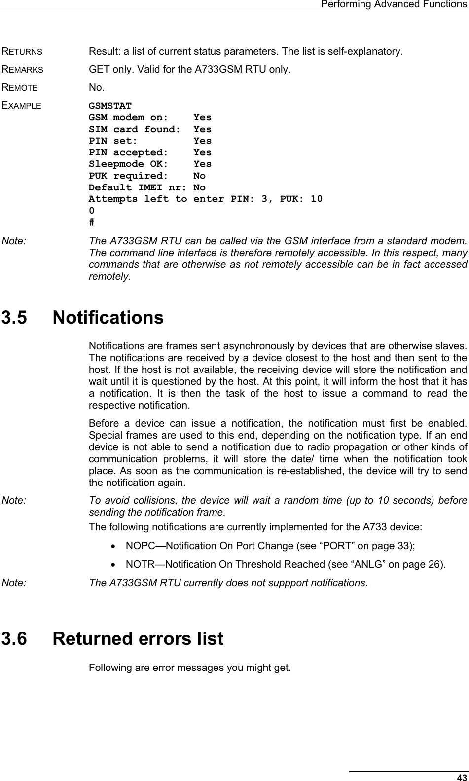   Performing Advanced Functions RETURNS  Result: a list of current status parameters. The list is self-explanatory. REMARKS  GET only. Valid for the A733GSM RTU only. REMOTE No. EXAMPLE GSMSTAT GSM modem on:    Yes SIM card found:  Yes PIN set:         Yes PIN accepted:    Yes Sleepmode OK:    Yes PUK required:    No Default IMEI nr: No Attempts left to enter PIN: 3, PUK: 10 0 # Note:  The A733GSM RTU can be called via the GSM interface from a standard modem. The command line interface is therefore remotely accessible. In this respect, many commands that are otherwise as not remotely accessible can be in fact accessed remotely. 3.5 Notifications Notifications are frames sent asynchronously by devices that are otherwise slaves. The notifications are received by a device closest to the host and then sent to the host. If the host is not available, the receiving device will store the notification and wait until it is questioned by the host. At this point, it will inform the host that it has a notification. It is then the task of the host to issue a command to read the respective notification. Before a device can issue a notification, the notification must first be enabled. Special frames are used to this end, depending on the notification type. If an end device is not able to send a notification due to radio propagation or other kinds of communication problems, it will store the date/ time when the notification took place. As soon as the communication is re-established, the device will try to send the notification again. Note:  To avoid collisions, the device will wait a random time (up to 10 seconds) before sending the notification frame. The following notifications are currently implemented for the A733 device: •  NOPC—Notification On Port Change (see “PORT” on page 33); •  NOTR—Notification On Threshold Reached (see “ANLG” on page 26). Note:  The A733GSM RTU currently does not suppport notifications.  3.6  Returned errors list Following are error messages you might get. 43 