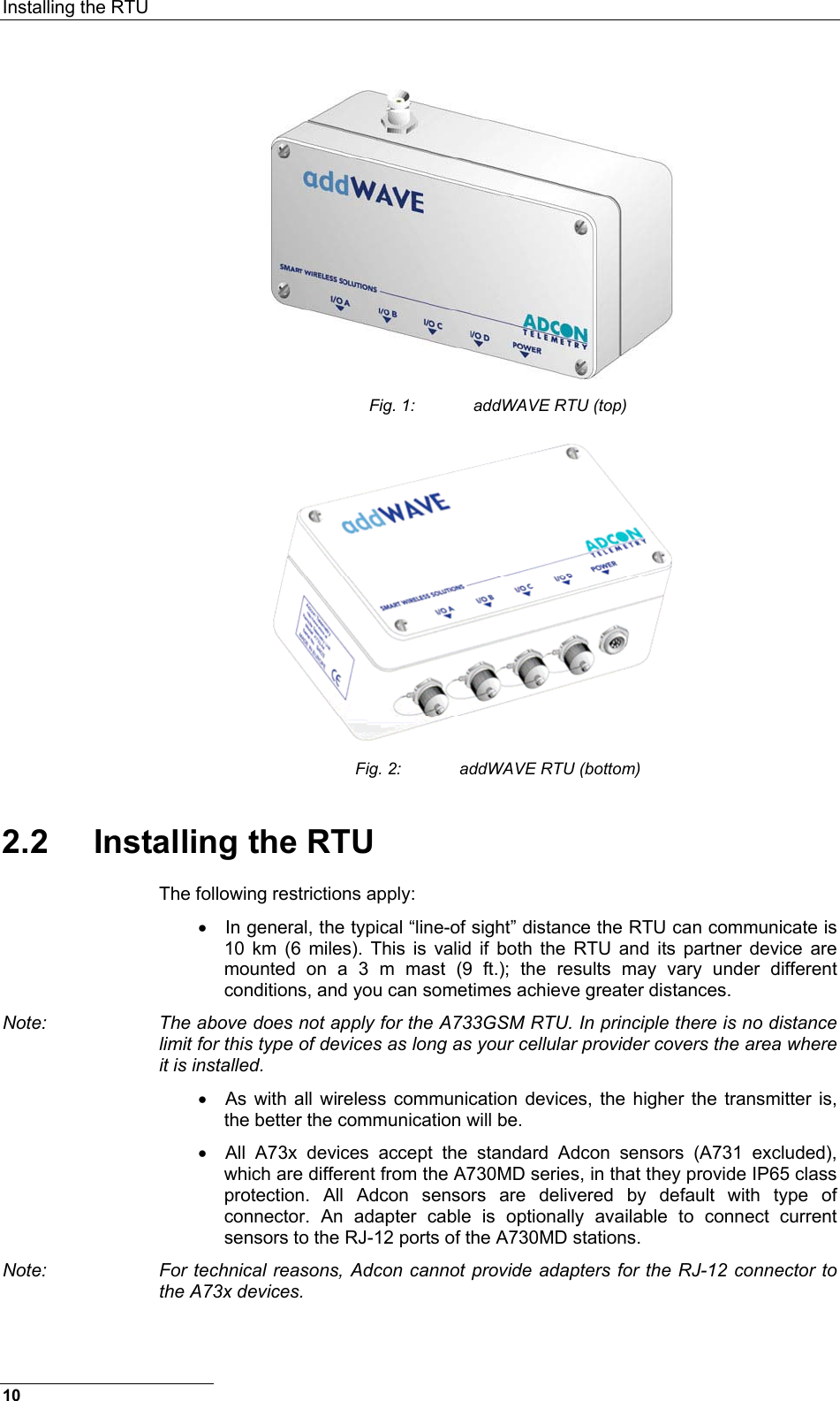 Installing the RTU   Fig. 1:  addWAVE RTU (top)  Fig. 2:  addWAVE RTU (bottom) 2.2 Installing the RTU The following restrictions apply: •  In general, the typical “line-of sight” distance the RTU can communicate is 10 km (6 miles). This is valid if both the RTU and its partner device are mounted on a 3 m mast (9 ft.); the results may vary under different conditions, and you can sometimes achieve greater distances. Note:  The above does not apply for the A733GSM RTU. In principle there is no distance limit for this type of devices as long as your cellular provider covers the area where it is installed. •  As with all wireless communication devices, the higher the transmitter is, the better the communication will be. •  All A73x devices accept the standard Adcon sensors (A731 excluded), which are different from the A730MD series, in that they provide IP65 class protection. All Adcon sensors are delivered by default with type of connector. An adapter cable is optionally available to connect current sensors to the RJ-12 ports of the A730MD stations. Note:  For technical reasons, Adcon cannot provide adapters for the RJ-12 connector to the A73x devices. 10 