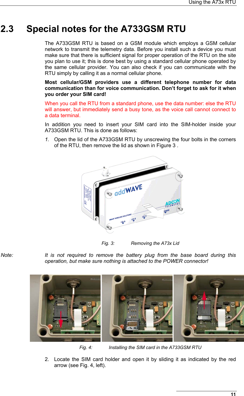  Using the A73x RTU 2.3  Special notes for the A733GSM RTU The A733GSM RTU is based on a GSM module which employs a GSM cellular network to transmit the telemetry data. Before you install such a device you must make sure that there is sufficient signal for proper operation of the RTU on the site you plan to use it; this is done best by using a standard cellular phone operated by the same cellular provider. You can also check if you can communicate with the RTU simply by calling it as a normal cellular phone. Most cellular/GSM providers use a different telephone number for data communication than for voice communication. Don’t forget to ask for it when you order your SIM card! When you call the RTU from a standard phone, use the data number: else the RTU will answer, but immediately send a busy tone, as the voice call cannot connect to a data terminal. In addition you need to insert your SIM card into the SIM-holder inside your A733GSM RTU. This is done as follows: 1.  Open the lid of the A733GSM RTU by unscrewing the four bolts in the corners of the RTU, then remove the lid as shown in Figure 3 .  Fig. 3:  Removing the A73x Lid Note:  It is not required to remove the battery plug from the base board during this operation, but make sure nothing is attached to the POWER connector!   Fig. 4:  Installing the SIM card in the A733GSM RTU 2.  Locate the SIM card holder and open it by sliding it as indicated by the red arrow (see Fig. 4, left). 11 