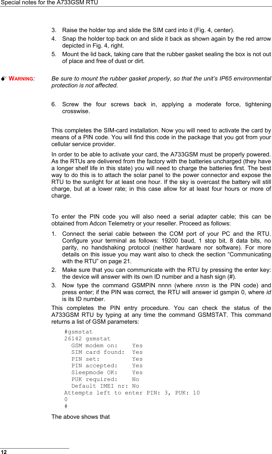 Special notes for the A733GSM RTU  3.  Raise the holder top and slide the SIM card into it (Fig. 4, center). 4.  Snap the holder top back on and slide it back as shown again by the red arrow depicted in Fig. 4, right. 5.  Mount the lid back, taking care that the rubber gasket sealing the box is not out of place and free of dust or dirt.   WARNING:  Be sure to mount the rubber gasket properly, so that the unit’s IP65 environmental protection is not affected.  6.  Screw the four screws back in, applying a moderate force, tightening crosswise.  This completes the SIM-card installation. Now you will need to activate the card by means of a PIN code. You will find this code in the package that you got from your cellular service provider. In order to be able to activate your card, the A733GSM must be properly powered. As the RTUs are delivered from the factory with the batteries uncharged (they have a longer shelf life in this state) you will need to charge the batteries first. The best way to do this is to attach the solar panel to the power connector and expose the RTU to the sunlight for at least one hour. If the sky is overcast the battery will still charge, but at a lower rate; in this case allow for at least four hours or more of charge.  To enter the PIN code you will also need a serial adapter cable; this can be obtained from Adcon Telemetry or your reseller. Proceed as follows: 1.  Connect the serial cable between the COM port of your PC and the RTU. Configure your terminal as follows: 19200 baud, 1 stop bit, 8 data bits, no parity, no handshaking protocol (neither hardware nor software). For more details on this issue you may want also to check the section “Communicating with the RTU” on page 21. 2.  Make sure that you can communicate with the RTU by pressing the enter key: the device will answer with its own ID number and a hash sign (#). 3.  Now type the command GSMPIN nnnn (where nnnn is the PIN code) and press enter; if the PIN was correct, the RTU will answer id gsmpin 0, where id is its ID number. This completes the PIN entry procedure. You can check the status of the A733GSM RTU by typing at any time the command GSMSTAT. This command returns a list of GSM parameters: #gsmstat 26142 gsmstat   GSM modem on:    Yes   SIM card found:  Yes   PIN set:         Yes   PIN accepted:    Yes   Sleepmode OK:    Yes   PUK required:    No   Default IMEI nr: No Attempts left to enter PIN: 3, PUK: 10 0 # The above shows that 12 