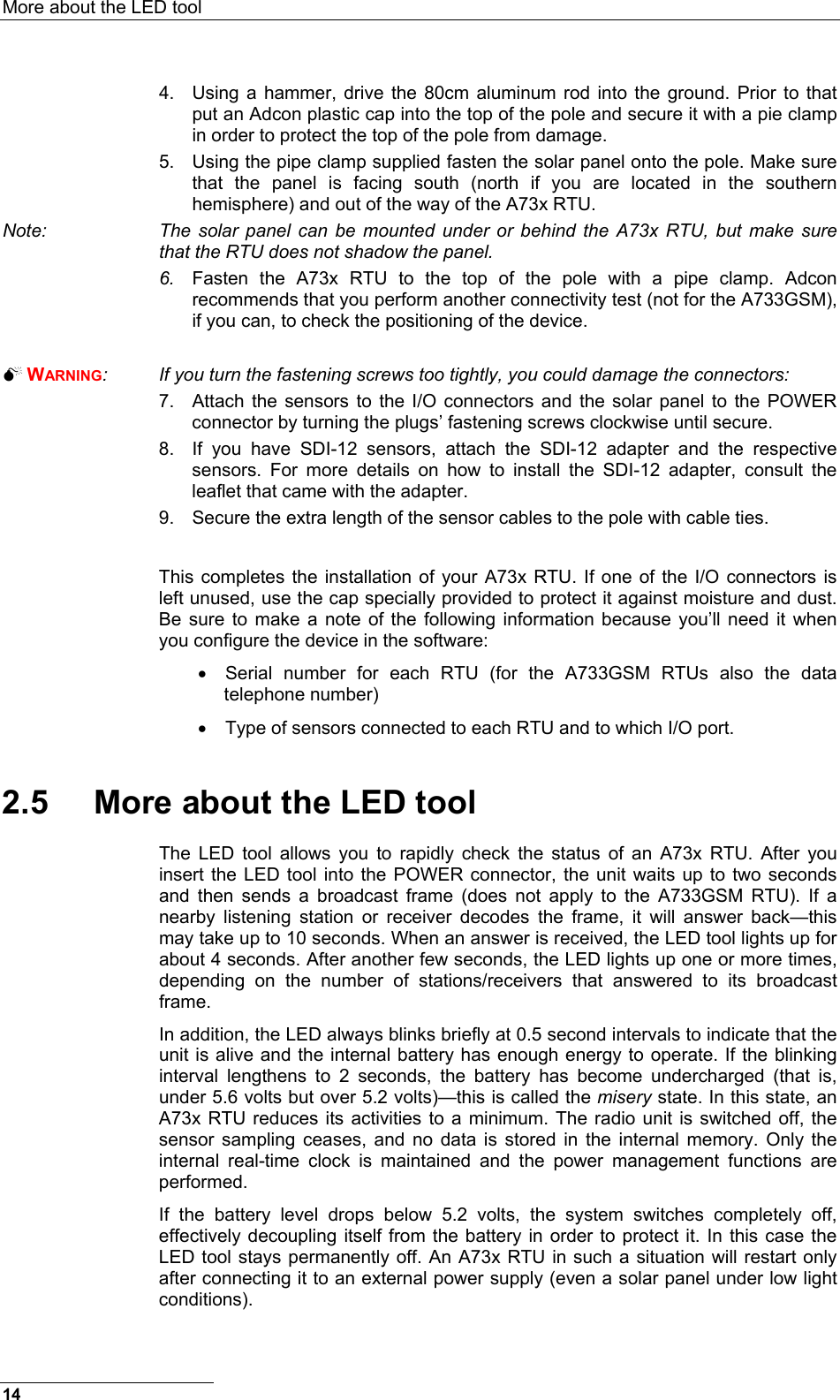 More about the LED tool  4.  Using a hammer, drive the 80cm aluminum rod into the ground. Prior to that put an Adcon plastic cap into the top of the pole and secure it with a pie clamp in order to protect the top of the pole from damage. 5.  Using the pipe clamp supplied fasten the solar panel onto the pole. Make sure that the panel is facing south (north if you are located in the southern hemisphere) and out of the way of the A73x RTU. Note:  The solar panel can be mounted under or behind the A73x RTU, but make sure that the RTU does not shadow the panel. 6.  Fasten the A73x RTU to the top of the pole with a pipe clamp. Adcon recommends that you perform another connectivity test (not for the A733GSM), if you can, to check the positioning of the device.    WARNING:  If you turn the fastening screws too tightly, you could damage the connectors: 7.  Attach the sensors to the I/O connectors and the solar panel to the POWER connector by turning the plugs’ fastening screws clockwise until secure. 8.  If you have SDI-12 sensors, attach the SDI-12 adapter and the respective sensors. For more details on how to install the SDI-12 adapter, consult the leaflet that came with the adapter. 9.  Secure the extra length of the sensor cables to the pole with cable ties.  This completes the installation of your A73x RTU. If one of the I/O connectors is left unused, use the cap specially provided to protect it against moisture and dust. Be sure to make a note of the following information because you’ll need it when you configure the device in the software: •  Serial number for each RTU (for the A733GSM RTUs also the data telephone number) •  Type of sensors connected to each RTU and to which I/O port. 2.5  More about the LED tool The LED tool allows you to rapidly check the status of an A73x RTU. After you insert the LED tool into the POWER connector, the unit waits up to two seconds and then sends a broadcast frame (does not apply to the A733GSM RTU). If a nearby listening station or receiver decodes the frame, it will answer back—this may take up to 10 seconds. When an answer is received, the LED tool lights up for about 4 seconds. After another few seconds, the LED lights up one or more times, depending on the number of stations/receivers that answered to its broadcast frame. In addition, the LED always blinks briefly at 0.5 second intervals to indicate that the unit is alive and the internal battery has enough energy to operate. If the blinking interval lengthens to 2 seconds, the battery has become undercharged (that is, under 5.6 volts but over 5.2 volts)—this is called the misery state. In this state, an A73x RTU reduces its activities to a minimum. The radio unit is switched off, the sensor sampling ceases, and no data is stored in the internal memory. Only the internal real-time clock is maintained and the power management functions are performed. If the battery level drops below 5.2 volts, the system switches completely off, effectively decoupling itself from the battery in order to protect it. In this case the LED tool stays permanently off. An A73x RTU in such a situation will restart only after connecting it to an external power supply (even a solar panel under low light conditions). 14 