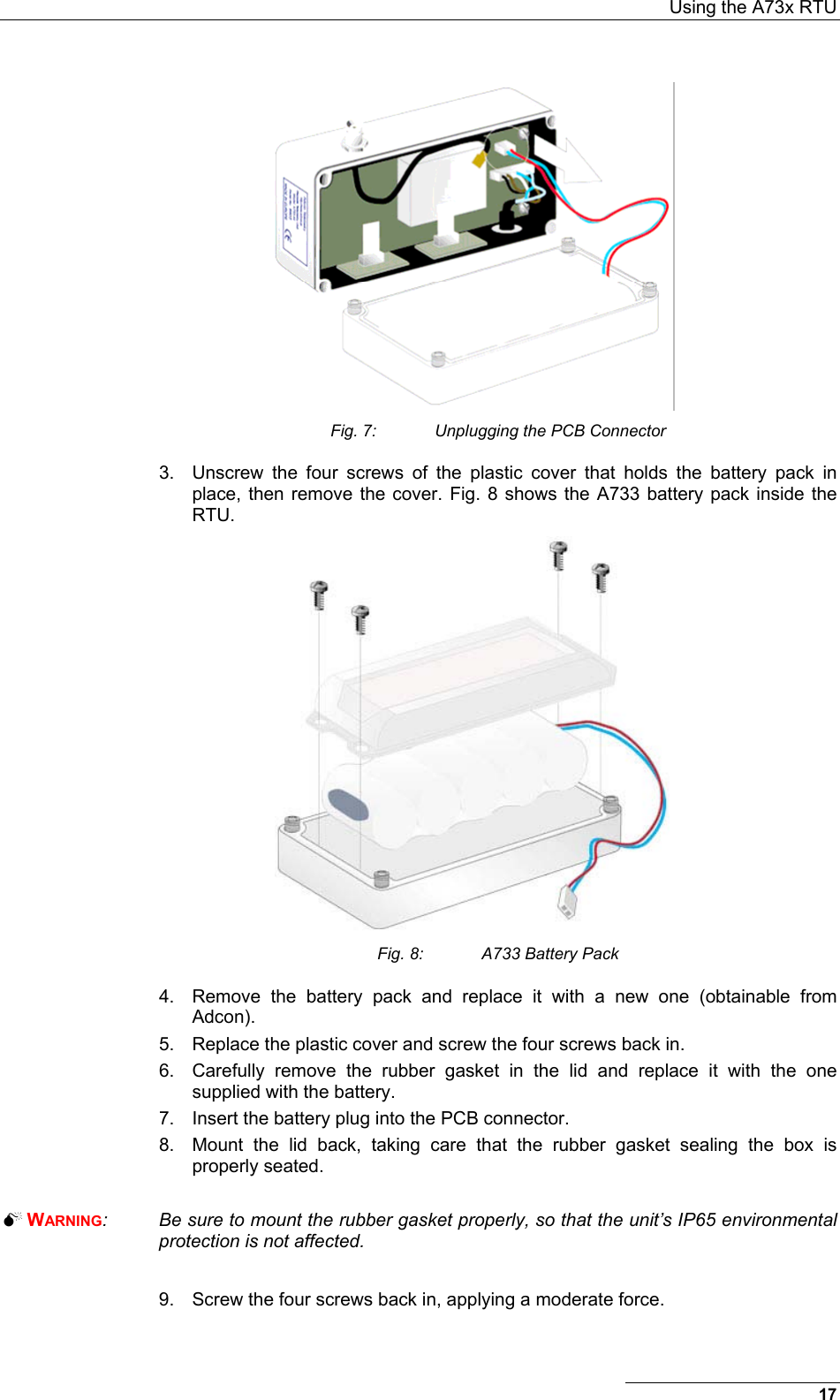  Using the A73x RTU  Fig. 7:  Unplugging the PCB Connector 3.  Unscrew the four screws of the plastic cover that holds the battery pack in place, then remove the cover. Fig. 8 shows the A733 battery pack inside the RTU.  Fig. 8:  A733 Battery Pack 4.  Remove the battery pack and replace it with a new one (obtainable from Adcon). 5.  Replace the plastic cover and screw the four screws back in. 6.  Carefully remove the rubber gasket in the lid and replace it with the one supplied with the battery.  7.  Insert the battery plug into the PCB connector. 8.  Mount the lid back, taking care that the rubber gasket sealing the box is properly seated.   WARNING:  Be sure to mount the rubber gasket properly, so that the unit’s IP65 environmental protection is not affected.  9.  Screw the four screws back in, applying a moderate force. 17 