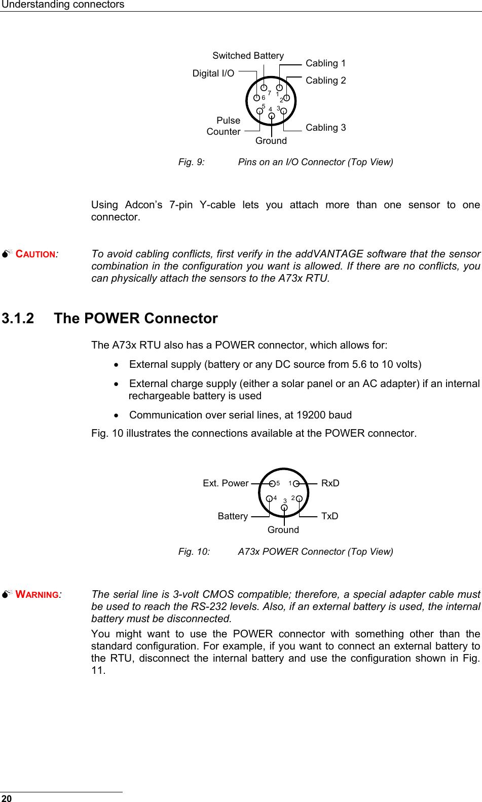 Understanding connectors  Cabling 1Cabling 2Cabling 3Switched BatteryDigital I/OPulseCounter Ground1234567 Fig. 9:  Pins on an I/O Connector (Top View)  Using Adcon’s 7-pin Y-cable lets you attach more than one sensor to one connector.    CAUTION:  To avoid cabling conflicts, first verify in the addVANTAGE software that the sensor combination in the configuration you want is allowed. If there are no conflicts, you can physically attach the sensors to the A73x RTU.  3.1.2 The POWER Connector The A73x RTU also has a POWER connector, which allows for: •  External supply (battery or any DC source from 5.6 to 10 volts) •  External charge supply (either a solar panel or an AC adapter) if an internal rechargeable battery is used •  Communication over serial lines, at 19200 baud Fig. 10 illustrates the connections available at the POWER connector.  RxDTxDGroundExt. PowerBattery12345 Fig. 10:  A73x POWER Connector (Top View)   WARNING:  The serial line is 3-volt CMOS compatible; therefore, a special adapter cable must be used to reach the RS-232 levels. Also, if an external battery is used, the internal battery must be disconnected. You might want to use the POWER connector with something other than the standard configuration. For example, if you want to connect an external battery to the RTU, disconnect the internal battery and use the configuration shown in Fig. 11. 20 