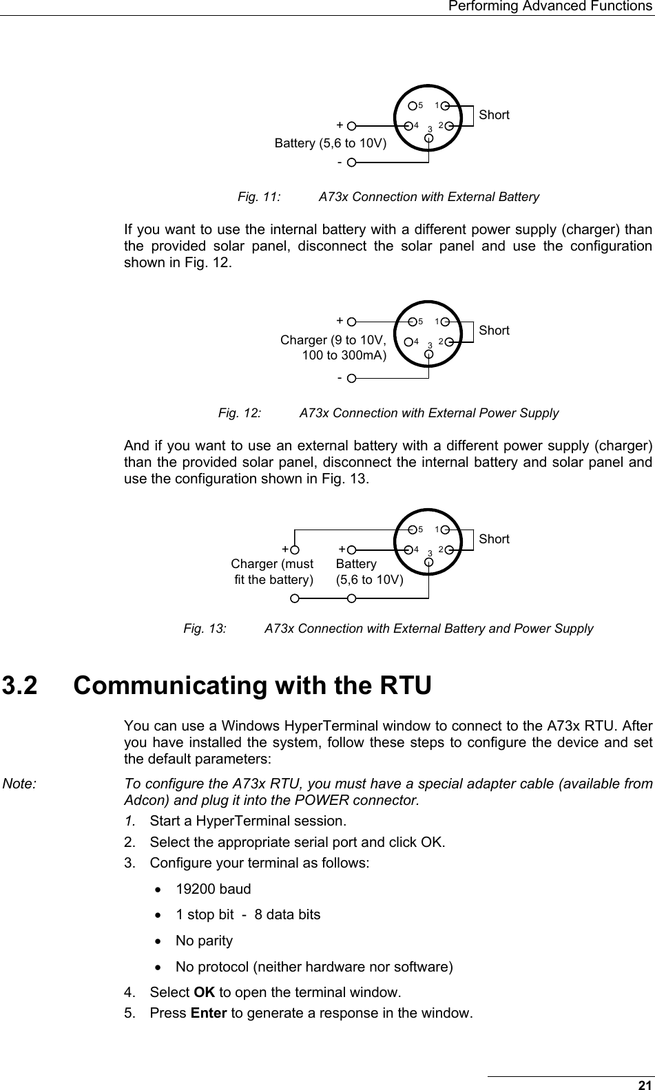   Performing Advanced Functions ShortBattery (5,6 to 10V)12345+- Fig. 11:  A73x Connection with External Battery If you want to use the internal battery with a different power supply (charger) than the provided solar panel, disconnect the solar panel and use the configuration shown in Fig. 12. ShortCharger (9 to 10V, 100 to 300mA)12345+- Fig. 12:  A73x Connection with External Power Supply And if you want to use an external battery with a different power supply (charger) than the provided solar panel, disconnect the internal battery and solar panel and use the configuration shown in Fig. 13. ShortCharger (must fit the battery)12345+ +Battery (5,6 to 10V) Fig. 13:  A73x Connection with External Battery and Power Supply 3.2  Communicating with the RTU You can use a Windows HyperTerminal window to connect to the A73x RTU. After you have installed the system, follow these steps to configure the device and set the default parameters: Note:  To configure the A73x RTU, you must have a special adapter cable (available from Adcon) and plug it into the POWER connector. 1.  Start a HyperTerminal session. 2.  Select the appropriate serial port and click OK. 3.  Configure your terminal as follows:  •  19200 baud  •  1 stop bit  -  8 data bits •  No parity •  No protocol (neither hardware nor software)  4. Select OK to open the terminal window. 5. Press Enter to generate a response in the window. 21 
