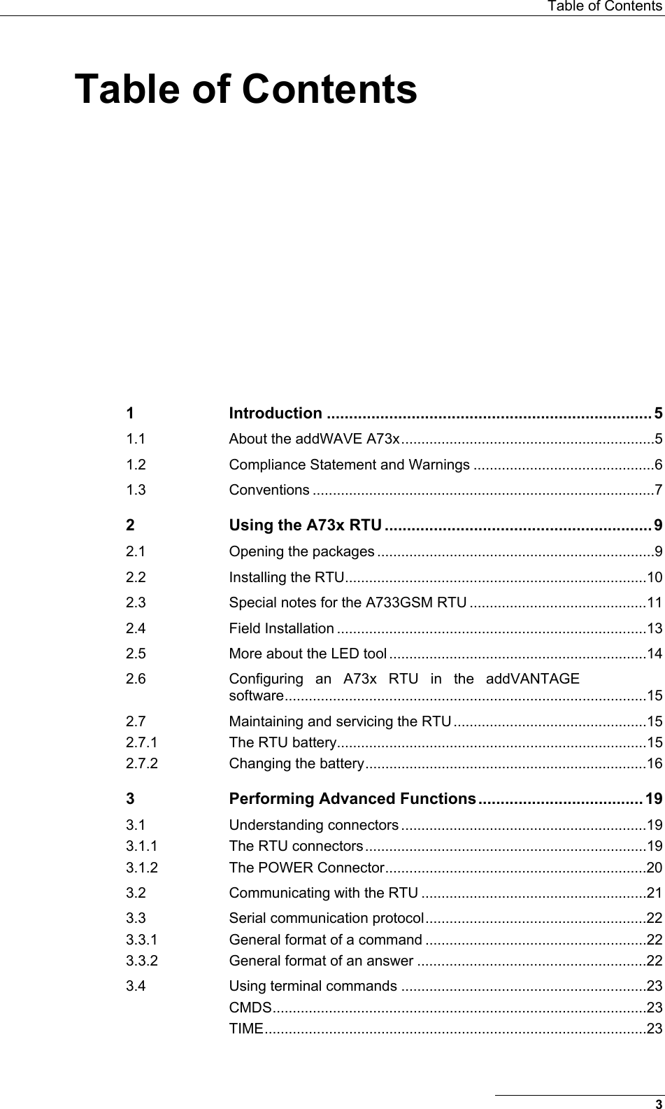  Table of Contents Table of Contents 1 Introduction .........................................................................5 1.1 About the addWAVE A73x...............................................................5 1.2 Compliance Statement and Warnings .............................................6 1.3 Conventions .....................................................................................7 2 Using the A73x RTU ............................................................9 2.1 Opening the packages .....................................................................9 2.2 Installing the RTU...........................................................................10 2.3 Special notes for the A733GSM RTU ............................................11 2.4 Field Installation .............................................................................13 2.5 More about the LED tool ................................................................14 2.6 Configuring an A73x RTU in the addVANTAGE software..........................................................................................15 2.7 Maintaining and servicing the RTU ................................................15 2.7.1 The RTU battery.............................................................................15 2.7.2 Changing the battery......................................................................16 3 Performing Advanced Functions.....................................19 3.1 Understanding connectors .............................................................19 3.1.1 The RTU connectors......................................................................19 3.1.2 The POWER Connector.................................................................20 3.2 Communicating with the RTU ........................................................21 3.3 Serial communication protocol.......................................................22 3.3.1 General format of a command .......................................................22 3.3.2 General format of an answer .........................................................22 3.4 Using terminal commands .............................................................23 CMDS.............................................................................................23 TIME...............................................................................................23 3 